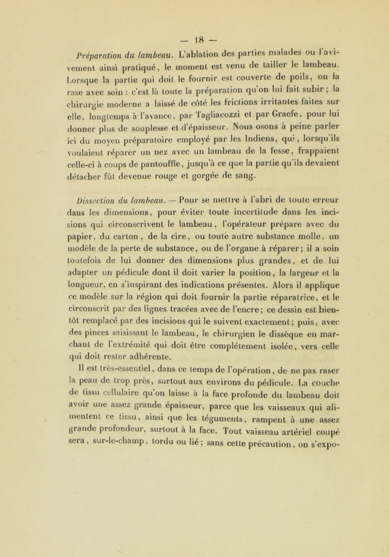 Préparation du lambeau. L’ablation des parties malades ou la\i- veinent ainsi pratiqué, le moment est venu de tailler le lambeau. Lorsque la partie qui doit le fournir est couverte de poils, on la rase avec soin : c’est là toute la préparation qu on lui fait subir, la chirurgie moderne a laisse de côte les frictions in itanles faites sur elle, longtemps à l’avance, par Tagliacozzi et parGraefe. pour lui donner plus de souplesse et d épaisseur. Nous osons à peine parler ici du moyen préparatoire employé par les Indiens, qui, lorsqu ils voulaient réparer un nez avec un lambeau de la fesse, frappaient celle-ci à coups de pantouflle, jusqu’à ce que la partie qu’ils devaient détacher fût devenue rouge et gorgée de sang. Dissection du lambeau. — Pour se mettre à l’abri de toute erreur dans les dimensions, pour éviter toute incertitude dans les inci- sions qui circonscrivent le lambeau , l’opérateur prépare avec du papier, du carton, de la cire, ou toute autre substance molle, un modèle de la perte de substance, ou de l’organe à réparer; il a soin toutefois de lui donner des dimensions plus grandes, et de lui adapter un pédicule dont il doit varier la position, la largeur et la longueur, en s’inspirant des indications présentes. Alors il applique ce modèle sur la région qui doit fournir la partie réparatrice, et le circonscrit par des lignes tracées avec de l’encre; ce dessin est bien- tôt remplacé par des incisions qui le suivent exactement; puis, avec des pinces saisissant le lambeau, le chirurgien le dissèque en mar- chant de 1 extrémité qui doit être complètement isolée, vers celle qui doit rester adhérente. Il est très-essentiel, dans ce temps de l’opération, de ne pas raser la peau de trop près, surtout aux environs du pédicule. La couche de tissu cellulaire qu on laisse à la face profonde du lambeau doit avoir une assez grande épaisseur, parce que les vaisseaux qui ali- mentent ce tissu, ainsi que les téguments, rampent à une assez grande profondeur, surtout à la face. Tout vaisseau artériel coupé seia, sur-le-champ, tordu ou lie; sans cette précaution, on s’expo-