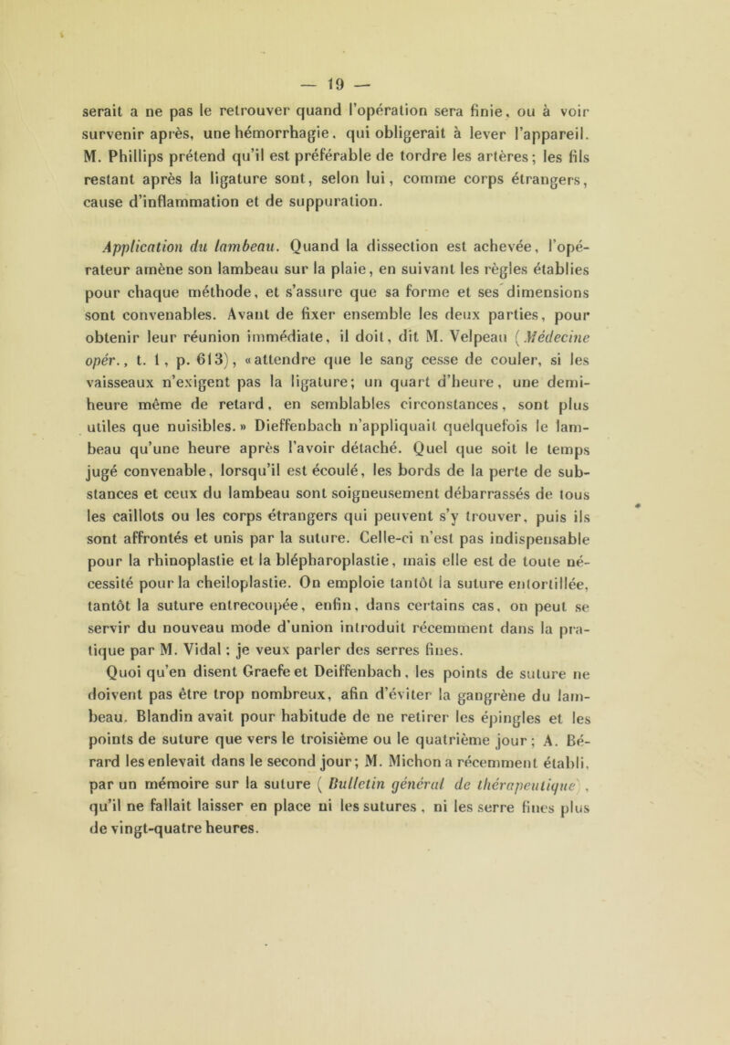 V — 19 — serait a ne pas le retrouver quand l’opération sera finie, ou à voir survenir après, une hémorrhagie, qui obligerait à lever l’appareil. M. Phillips prétend qu’il est préférable de tordre les artères; les fils restant après la ligature sont, selon lui, comme corps étrangers, cause d’inflammation et de suppuration. Application du lambeau. Quand la dissection est achevée, l’opé- rateur amène son lambeau sur la plaie, en suivant les règles établies pour chaque méthode, et s’assure que sa forme et ses dimensions sont convenables. Avant de fixer ensemble les deux parties, pour obtenir leur réunion immédiate, il doit, dit M. Velpeau (Médecine opér., t. 1, p. 613), «attendre que le sang cesse de couler, si les vaisseaux n’exigent pas la ligature; un quart d’heure, une demi- heure même de retard, en semblables circonstances, sont plus utiles que nuisibles.» Dieffenbach n’appliquait quelquefois le lam- beau qu’une heure après l’avoir détaché. Quel que soit le temps jugé convenable, lorsqu’il est écoulé, les bords de la perte de sub- stances et ceux du lambeau sont soigneusement débarrassés de tous les caillots ou les corps étrangers qui peuvent s’y trouver, puis ils sont affrontés et unis par la suture. Celle-ci n’est pas indispensable pour la rhinoplastie et la blépharoplastie, mais elle est de toute né- cessité pour la cheiloplastie. On emploie tantôt la suture entortillée, tantôt la suture entrecoupée, enfin, dans certains cas, on peut se servir du nouveau mode d’union introduit récemment dans la pra- tique par M. Vidal : je veux parler des serres fines. Quoi qu’en disent Graefe et Deiffenbach, les points de suture ne doivent pas être trop nombreux, afin d’éviter la gangrène du lam- beau, Blandin avait pour habitude de ne retirer les épingles et les points de suture que vers le troisième ou le quatrième jour ; A. Bé- rard les enlevait dans le second jour; M. Michona récemment établi, par un mémoire sur la suture ( Bulletin général de thérapeutique , qu’il ne fallait laisser en place ni les sutures , ni les serre fines plus de vingt-quatre heures.