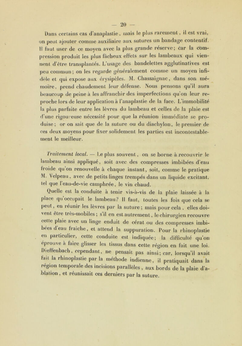 Dans certains cas d’anaplastie, mais le plus rarement, il est vrai, on peut ajouter comme auxiliaire aux sutures un bandage contentif. 11 faut user de ce moyen avec la plus grande réserve; car la com- pression produit les plus fâcheux effets sur les lambeaux qui vien- nent d’ètre transplantés. L’usage des bandelettes agglutinatives est peu commun; on les regarde généralement comme un moyen infi- dèle et qui expose aux érysipèles. M. Chassaignac, dans son mé- moire, prend chaudement leur défense. Nous pensons qu’il aura beaucoup de peine à les affranchir des imperfections qu’on leur re- proche lors de leur application à l’anaplastie de la face. L’immobilité la plus parfaite entre les lèvres du lambeau et celles de la plaie est d’une rigoureuse nécessité pour que la réunion immédiate se pro- duise; or on sait que de la suture ou du diachylon, le premier de ces deux moyens pour fixer solidement les parties est incontestable- ment le meilleur. Traitement local. — Le plus souvent, on se borne à recouvrir le lambeau ainsi appliqué, soit avec des compresses imbibées d’eau froide qu on renouvelle à chaque instant, soit, comme le pratique M. Velpeau, avec de petits linges trempés dans un liquide excitant, tel que l’eau-de-vie camphrée, le vin chaud. Quelle est la conduite à tenir vis-à-vis de la plaie laissée à la place qu occupait le lambeau? Il faut, toutes les fois que cela se peut, en réunir les lèvres par la suture; mais pour cela , elles doi- ' ent être très-mobiles; s il en est autrement, le chirurgien recouvre cette plaie avec un linge enduit de cérat ou des compresses imbi- bées d eau fraîche, et attend la suppuration. Pour la rhinoplastie en particulier, cette conduite est indiquée; la difficulté qu’on épi ou\e a faite glisser les tissus dans cette région en fait une loi. Dieffenbach, cependant, ne pensait pas ainsi; car, lorsqu’il avait fait la rhinoplastie parla méthode indienne, il pratiquait dans la région temporale des incisions parallèles , aux bords de la plaie d’a- blation , et réunissait ces derniers par la suture.