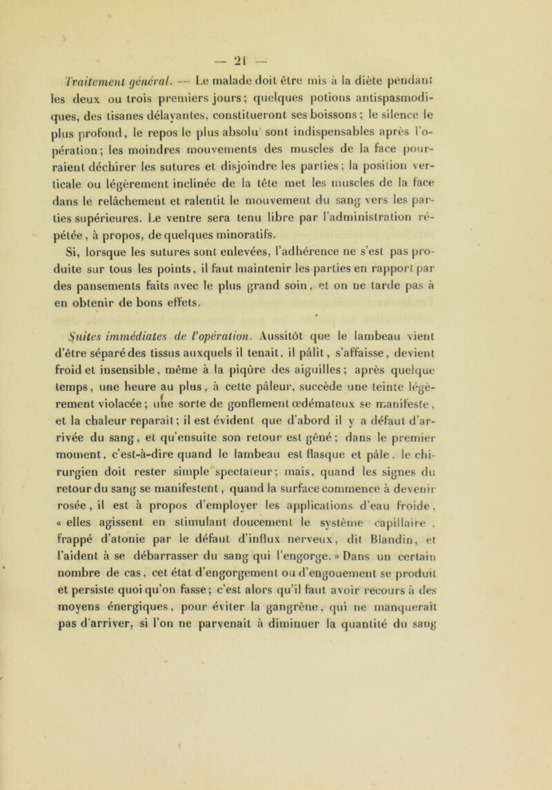 Traitement général. — Le malade doit être mis à la diète pendant les deux ou trois premiers jours ; quelques potions antispasmodi- ques, des tisanes délayantes, constitueront ses boissons; le silence le plus profond, le repos le plus absolu sont indispensables après l’o- pération; les moindres mouvements des muscles de la face pour- raient déchirer les sutures et disjoindre les parties ; la position ver- ticale ou légèrement inclinée de la tête met les muscles de la face dans le relâchement et ralentit le mouvement du sang vers les par- ties supérieures. Le ventre sera tenu libre par 1 administration re- pétée, à propos, de quelques minoratifs. Si, lorsque les sutures sont enlevées, l’adhérence ne s’est pas pro- duite sur tous les points, il faut maintenir les parties en rapport par des pansements faits avec le plus grand soin, et on ne tarde pas à en obtenir de bons effets. • » Suites immédiates de T opération. Aussitôt que le lambeau vient d’être séparé des tissus auxquels il tenait, il pâlit, s’affaisse, devient froid et insensible, même à la piqûre des aiguilles; après quelque temps, une heure au plus, à cette pâleur, succède une teinte légè- rement violacée ; une sorte de gonflement œdémateux se manifeste, et la chaleur reparaît; il est évident que d’abord il y a défaut d’ar- rivée du sang, et qu’ensuite son retour est gêné; dans le premier moment, c’est-à-dire quand le lambeau est flasque et pâle, le chi- rurgien doit rester simple spectaieur; mais, quand les signes du retour du sang se manifestent, quand la surface commence à devenir rosée , il est à propos d’employer les applications d’eau froide, • « elles agissent en stimulant doucement le système capillaire , frappé d’atonie par le défaut d'influx nerveux, dit Blandin, et l’aident à se débarrasser du sang qui l’engorge. » Dans un certain nombre de cas, cet état d’engorgement ou d’engouement se produit et persiste quoiqu’on fasse; c’est alors qu’il faut avoir recours à des moyens énergiques, pour éviter la gangrène, qui ne manquerait pas d’arriver, si l’on ne parvenait à diminuer la quantité du sang