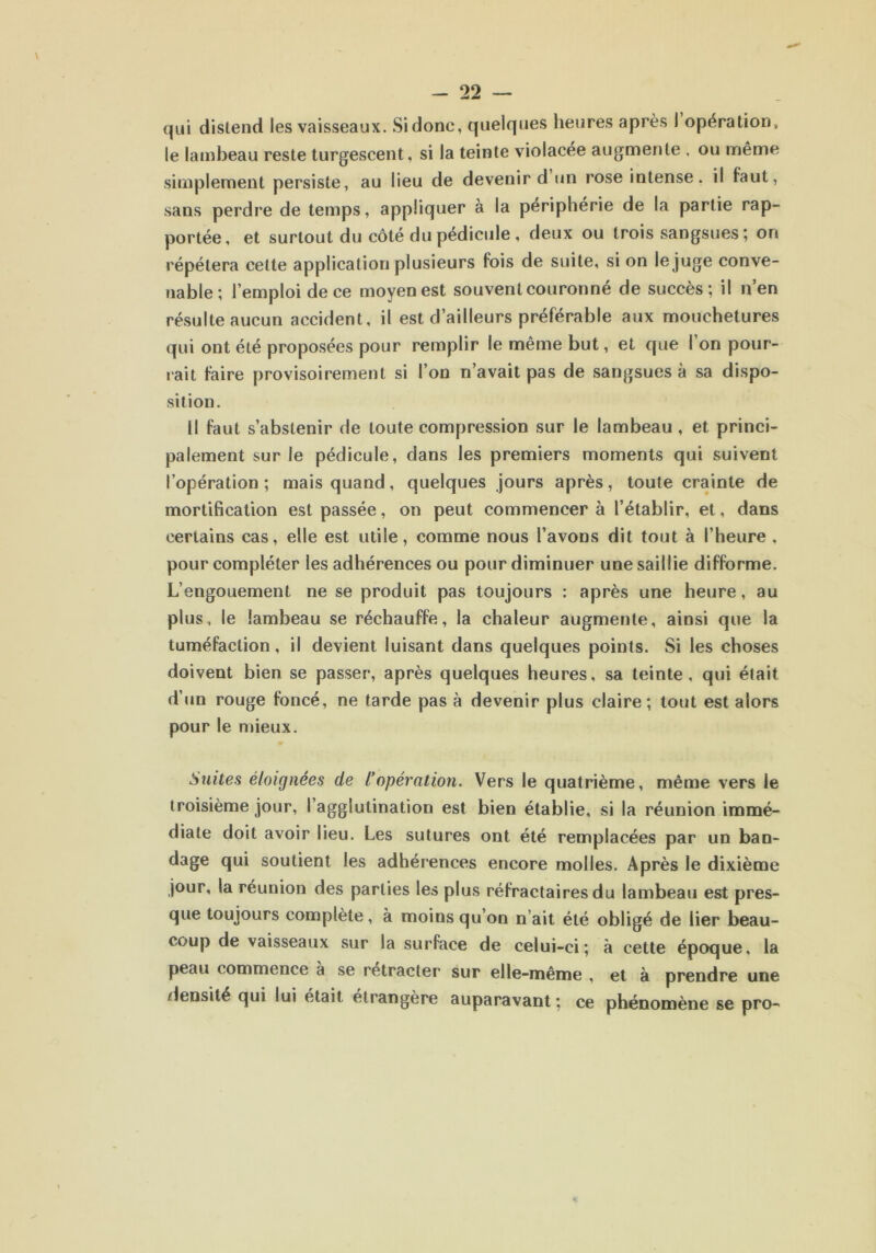 qui distend les vaisseaux. Si donc, quelques heures après 1 opération, le lambeau reste turgescent, si la teinte violacée augmente . ou même simplement persiste, au lieu de devenir d un rose intense, il faut, sans perdre de temps, appliquer à la périphérie de la partie rap- portée, et surtout du côté du pédicule , deux ou trois sangsues ; on répétera celte application plusieurs fois de suite, si on le juge conve- nable; l’emploi de ce moyen est souvent couronné de succès; il n’en résulte aucun accident, il est d’ailleurs préférable aux mouchetures qui ont été proposées pour remplir le même but, et que l’on pour- rait faire provisoirement si l’on n’avait pas de sangsues à sa dispo- sition. Il faut s’abstenir de toute compression sur le lambeau, et princi- palement sur le pédicule, dans les premiers moments qui suivent l’opération; mais quand, quelques jours après, toute crainte de mortification est passée, on peut commencer à l’établir, et, dans certains cas, elle est utile, comme nous l’avons dit tout à l’heure , pour compléter les adhérences ou pour diminuer une saillie difforme. L’engouement ne se produit pas toujours : après une heure, au plus, le lambeau se réchauffe, la chaleur augmente, ainsi que la tuméfaction, il devient luisant dans quelques points. Si les choses doivent bien se passer, après quelques heures, sa teinte, qui était d’un rouge foncé, ne tarde pas à devenir plus claire; tout est alors pour le mieux. Suites éloignées de l’opération. Vers le quatrième, même vers le troisième jour, l’agglutination est bien établie, si la réunion immé- diate doit avoir lieu. Les sutures ont été remplacées par un ban- dage qui soutient les adhérences encore molles. Après le dixième jour, la réunion des parties les plus réfractaires du lambeau est pres- que toujours complète, à moins qu’on n’ait été obligé de lier beau- coup de vaisseaux sur la surface de celui-ci; à cette époque, la peau commence à se retracter sur elle-même , et à prendre une densité qui lui était étrangère auparavant; ce phénomène se pro-