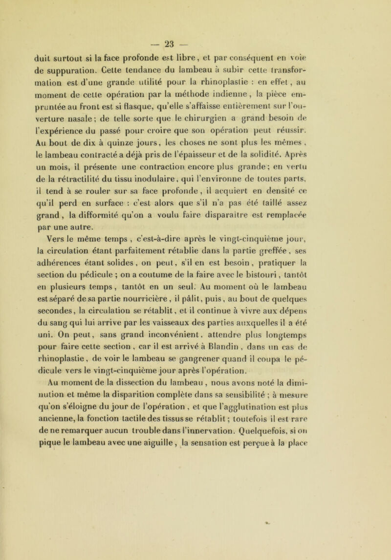 duit surtout si la face profonde est libre, et par conséquent en voie de suppuration. Cette tendance du lambeau à subir cette transfor- mation est d’une grande utilité pour la rhinoplaslie : en effet, au moment de cette opération par la méthode indienne, la pièce em- pruntée au front est si flasque, qu’elle s’affaisse entièrement sur l’ou- verture nasale; de telle sorte que le chirurgien a grand besoin de l’expérience du passé pour croire que son opération peut réussir. Au bout de dix à quinze jours, les choses ne sont plus les mêmes , le lambeau contracté a déjà pris de l’épaisseur et de la solidité. Après un mois, il présente une contraction encore plus grande; en vertu de la rétractilité du tissu modulaire, qui l’environne de toutes parts, il tend à se rouler sur sa face profonde, il acquiert en densité ce qu’il perd en surface : c’est alors que s’il n’a pas été taillé assez grand , la difformité qu’on a voulu faire disparaitre est remplacée par une autre. Vers Je même temps , c’est-à-dire après le vingt-cinquième jour, la circulation étant parfaitement rétablie dans la partie greffée, ses adhérences étant solides, on peut, s’il en est besoin, pratiquer la section du pédicule ; on a coutume de la faire avec le bistouri, tantôt en plusieurs temps, tantôt en un seul. Au moment où le lambeau est séparé de sa partie nourricière, il pâlit, puis, au bout de quelques secondes, la circulation se rétablit, et il continue à vivre aux dépens du sang qui lui arrive par les vaisseaux des parties auxquelles il a été uni. On peut, sans grand inconvénient, attendre plus longtemps pour faire cette section , car il est arrivé à Blandin , dans un cas de rhinoplastie, de voir le lambeau se gangrener quand il coupa le pé- dicule vers le vingt-cinquième jour après l’opération. Au moment de la dissection du lambeau , nous avons noté la dimi- nution et même la disparition complète dans sa sensibilité ; à mesure qu’on s’éloigne du jour de l’opération , et que l’agglutination est plus ancienne, la fonction tactile des tissus se rétablit ; toutefois il est rare de ne remarquer aucun trouble dans l’innervation. Quelquefois, si on pique le lambeau avec une aiguille , la sensation est perçue à la place
