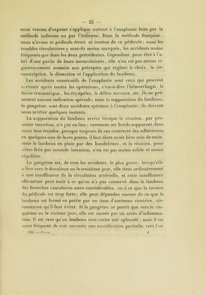 nous venons d'exposer s'applique surtout à l’anaplaslie faite par ia méthode indienne ou par l’italienne. Dans la méthode française, nous n’avons ni pédicule étroit ni torsion de ce pédicule; aussi les troubles circulatoires y sont-ils moins marqués, les accidents moins fréquents que dans les deux précédentes. Cependant, pour être à l’a- bri d’une partie de leurs inconvénients, elle n’en est pas moins ri- goureusement soumise aux préceptes qui règlent le choix , la cir- conscription, la dissection et l’application du lambeau. Les accidents consécutifs de l’anaplaslie sont ceux qui peuvent survenir après toutes les opérations, c’est-à-dire l’hémorrhagie, la lièvre traumatique, les érysipèles, le délire nerveux, etc. Ils ne pré- sentent aucune indication spéciale; mais la suppuration du lambeau, la gangrène, sont deux accidents spéciaux à l’anaplastie; ils doivent nous arrêter quelques instants. La suppuration du lambeau arrive lorsque la réunion, par pre- mière intention, n’a pas eu lieu ; rarement ses bords suppurent dans toute leur étendue, presque toujours ils ont contracté des adhérences en quelques-uns de leurs points, il faut alors avoir bien soin de main- tenir le lambeau en place par des bandelettes, et la réunion, pour s’être faite par seconde intention, n’en est pas moins solide et moins régulière. La gangrène est, de tous les accidents, le plus grave; lorsqu’elle a lieu vers le deuxième ou le troisième jour, elle tient ordinairement à une insuffisance de la circulation artérielle, et celte insuffisance elle-même peut tenir à ce qu’on n’a pas conservé dans le lambeau des branches vasculaires assez considérables, ou à ce que la torsion du pédicule est trop forte ; elle peut dépendre encore de ce que le lambeau est formé en partie par un tissu d’ancienne cicatrice, cir- constance qu’il faut éviter. Si la gangrène ne parait que vers le cin- quième ou le sixième jour, elle est causée par un accès d’inflamma- tion. Il est rare qu’un lambeau tout entier soit sphacelé ; mais il est assez fréquent devoir survenir une mortification partielle, vers l’un 1851. — Pierre. 4