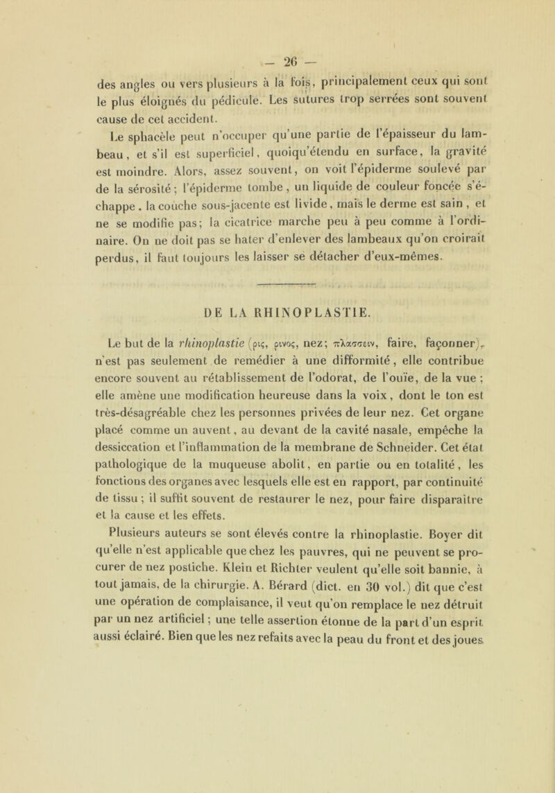 des angles ou vers plusieurs à la lois, principalement ceux qui sont le plus éloignés du pédicule. Les sutures trop serrées sont souvent cause de cet accident. Le sphacèle peut n’occuper qu’une partie de l’épaisseur du lam- beau, et s’il est superficiel, quoiquetendu en surface, la gravité est moindre. Alors, assez souvent, on voit l’épiderme soulevé par de la sérosité; l’épiderme tombe, un liquide de couleur foncée s’é- chappe . la couche sous-jacente est livide, mais le derme est sain , et ne se modifie pas; la cicatrice marche peu à peu comme à l’ordi- naire. On ne doit pas se hâter d’enlever des lambeaux qu’on croirait perdus, il faut toujours les laisser se détacher d’eux-mêmes. DE LA RHIN0PLAST1E. Le but de la rliinoplastie {piç, pivoç, nez; irXa<7<jetv, faire, façonner), n’est pas seulement de remédier à une difformité, elle contribue encore souvent au rétablissement de l’odorat, de l’ouïe, de la vue ; elle amène une modification heureuse dans la voix, dont le ton est très-désagréable chez les personnes privées de leur nez. Cet organe placé comme un auvent, au devant de la cavité nasale, empêche la dessiccation et l’inflammation de la membrane de Schneider. Cet état pathologique de la muqueuse abolit, en partie ou en totalité, les fonctions des organes avec lesquels elle est en rapport, par continuité de tissu ; il suffit souvent de restaurer le nez, pour faire disparaître et la cause et les effets. Plusieurs auteurs se sont élevés contre la rliinoplastie. Boyer dit (|u elle n est applicable que chez les pauvres, qui ne peuvent se pro- curer de nez postiche. Klein et Richler veulent qu’elle soit bannie, à tout jamais, de la chirurgie. A. Bérard (dict. en 30 vol.) dit que c’est une opération de complaisance, il veut qu’on remplace le uez détruit par un nez artificiel ; une telle assertion étonne de la part d un esprit aussi éclairé. Bien que les nez refaits avec la peau du front et des joues