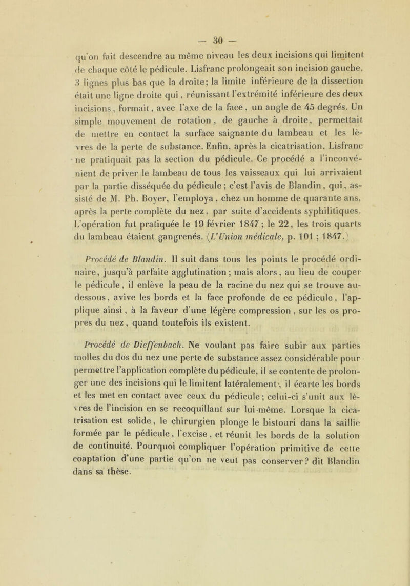 qu’on fait descendre au même niveau les deux incisions qui limitent de chaque côté le pédicule. Lisfranc prolongeait son incision gauche, 3 lignes plus bas que la droite; la limite inférieure de la dissection était une ligne droite qui, réunissant l’extrémité inférieure des deux incisions , formait, avec l’axe de la face , un angle de 45 degrés. Un simple mouvement de rotation, de gauche à droite, permettait de mettre en contact la surface saignante du lambeau et les lè- vres de la perte de substance. Enfin, après la cicatrisation, Lisfranc ne pratiquait pas la section du pédicule. Ce procédé a l’inconvé- nient de priver le lambeau de tous les vaisseaux qui lui arrivaient par la partie disséquée du pédicule; c’est l’avis de Blandin, qui, as- sisté de M. Ph. Boyer, l’employa , chez un homme de quarante ans, après la perte complète du nez, par suite d’accidents syphilitiques. L’opération fut pratiquée le 19 février 1847; le 22, les trois quarts du lambeau étaient gangrenés. (IJ Union médicale, p. 101 ; 1847. Procédé de Blandin. 11 suit dans tous les points le procédé ordi- naire, jusqu’à parfaite agglutination; mais alors, au lieu de couper le pédicule, il enlève la peau de la racine du nez qui se trouve au- dessous , avive les bords et la face profonde de ce pédicule, l’ap- plique ainsi, à la faveur d’une légère compression , sur les os pro- pres du nez, quand toutefois ils existent. Procédé de Dieffenbach. INe voulant pas faire subir aux parties molles du dos du nez une perte de substance assez considérable pour permettre l’application complète du pédicule, il se contente de prolon- ger une des incisions qui le limitent latéralement*, il écarte les bords et les met en contact avec ceux du pédicule; celui-ci s’unit aux lè- vres de 1 incision en se recoquillant sur lui-même. Lorsque la cica- trisation est solide, le chirurgien plonge le bistouri dans la saillie formée par le pédicule, I excise, et réunit les bords de la solution de continuité. Pourquoi compliquer l’opération primitive de celle coaptation dune partie qu on ne veut pas conserver? dit Blandin dans sa thèse.