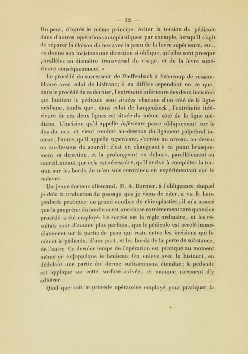 On peut, d’après le même principe, éviter la torsion du pédicule dans d’autres opérations autoplastiques; par exemple, lorsqu’il s’agit de réparer la cloison du nez avec la peau de la lèvre supérieure, etc., on donne aux incisions une direction si oblique, qu’elles sont presque parallèles au diamètre transversal du visage, et de la lèvre supé- rieure conséquemment. » Le procédé du successeur de Dieffenbach a beaucoup de ressem- blance avec celui de Lisfranc; il en diffère cependant en ce que, dans le procédé de ce dernier, l’extrémité inférieure des deux incisions qui limitent le pédicule sont situées chacune d’un côté de la ligne médiane, tandis que, dans celui de Langenbeck, l’extrémité infé- rieure de ces deux lignes est située du même côté de la ligne mé- diane. L’incision qu’il appelle inférieure passe obliquement sur le dos du nez, et vient tomber au-dessous du ligament palpébral in- terne; l’autre, qu’il appelle supérieure, s’arrête au niveau, au-dessus ou au-dessous du sourcil : c’est en changeant à ce point brusque- ment sa direction, et la prolongeant en dehors, parallèlement au sourcil, autant que cela est nécessaire, qu’il arrive à compléter la tor- sion sur les bords. Je m’en suis convaincu en expérimentant sur le cadavre. Un jeune docteur allemand, M. A. Burnier, à l’obligeance duquel je dois la traduction du passage que je viens de citer, a vu B. Lan- genbeck pratiquer un grand nombre de rhinoplasties ; il m’a assuré que la gangrène du lambeau est une chose extrêmement rare quand ce procédé a été employé. Le succès est la règle ordinaire, et les ré- sultats sont d’autant plus parfaits, que le pédicule est accolé immé- diatement sur la partie de peau qui reste entre les incisions qui li- mitent le pédicule, d’une part, et les bords de la perte de substance, de l’autre Ce dernier temps de l’opération est pratiqué au moment même où onjapplique le lambeau. On enlève avec le bistouri, en dédolant une partie du derme suffisamment étendue; le pédicule est appliqué sur cette surface avivée, et manque rarement d’y adhérer. Quel que soit le procédé opératoire employé pour pratiquer la