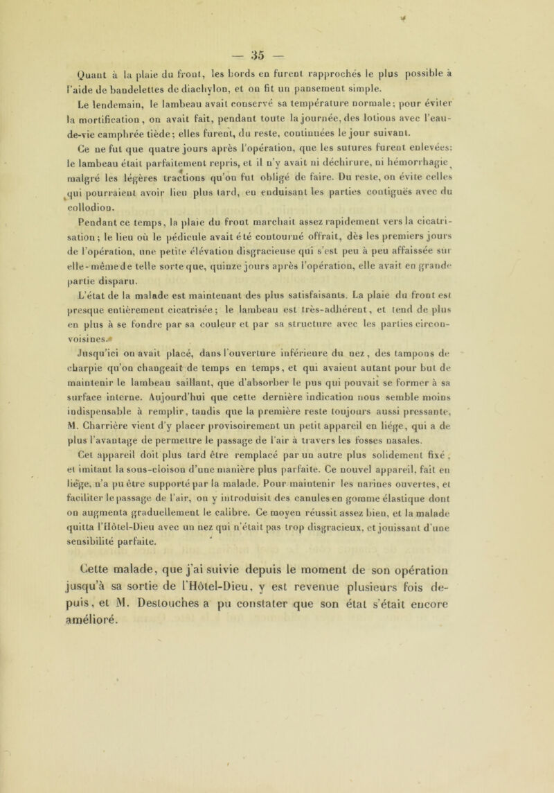 (Juaut à la plaie du front, les bords en furent rapprochés le plus possible à l’aide de bandelettes dediachylon, et on fit un pansement simple. Le lendemain, le lambeau avait conservé sa température normale; pour éviter la mortification, on avait fait, pendant toute la journée, des lotions avec l’eau- de-vie camphrée tiède; elles furent, du reste, continuées le jour suivant. Ce ne fut que quatre jours après l'opération, que les sutures furent enlevées: le lambeau étail parfaitement repris, et il n’y avait ni déchirure, ni hémorrhagie^ malgré les légères tractions qu’on fut obligé de faire. Du reste, on évite celles qui pourraient avoir lieu plus tard, en enduisant les parties contiguës avec du collodion. Pendant ce temps, la plaie du front marchait assez rapidement vers la cicatri- sation; le lieu où le pédicule avait été contourné offrait, dès les premiers jours de l’opération, une petite élévation disgracieuse qui s’est peu à peu affaissée sm elle-même de telle sorte que, quinze jours après i’opération, elle avait en grande partie disparu. L’état de la malade est maintenant des plus satisfaisants. La plaie du front est presque entièrement cicatrisée; le lambeau est très-adhérent, et tend de plus en plus à se fondre par sa couleur et par sa structure avec les parties circon- voisines. Jusqu’ici ou avait placé, dans l’ouverture inférieure du uez, des tampons de charpie qu’on changeait de temps en temps, et qui avaient autant pour but de % maintenir le lambeau saillant, que d’absorber le pus qui pouvait se former à sa surface interne. Aujourd’hui que cette dernière indication nous semble moins indispensable à remplir, tandis que la première reste toujours aussi pressante, M. Charrière vient d’y placer provisoirement un petit appareil en liège, qui a de plus l’avantage de permettre le passage de l’air à travers les fosses nasales. Cet appareil doit plus tard être remplacé par un autre plus solidement fixé , et imitant la sous-cloison d’une manière plus parfaite. Ce nouvel appareil, fait en liège, n’a pu être supporté par la malade. Pour maintenir les narines ouvertes, et faciliter lepassage de l’air, on y introduisit des cauulesen gomme élastique dont on augmenta graduellement le calibre. Ce moyen réussit assez bieu, et la malade quitta l’Hôtel-Dieu avec un nez qui n’était pas trop disgracieux, et jouissant d’une sensibilité parfaite. Cette malade, que j’ai suivie depuis le moment de son opération jusqua sa sortie de l‘Hôtel-Dieu, y est revenue plusieurs fois de- puis, et M. Deslouches a pu constater que son état s’était encore amélioré.