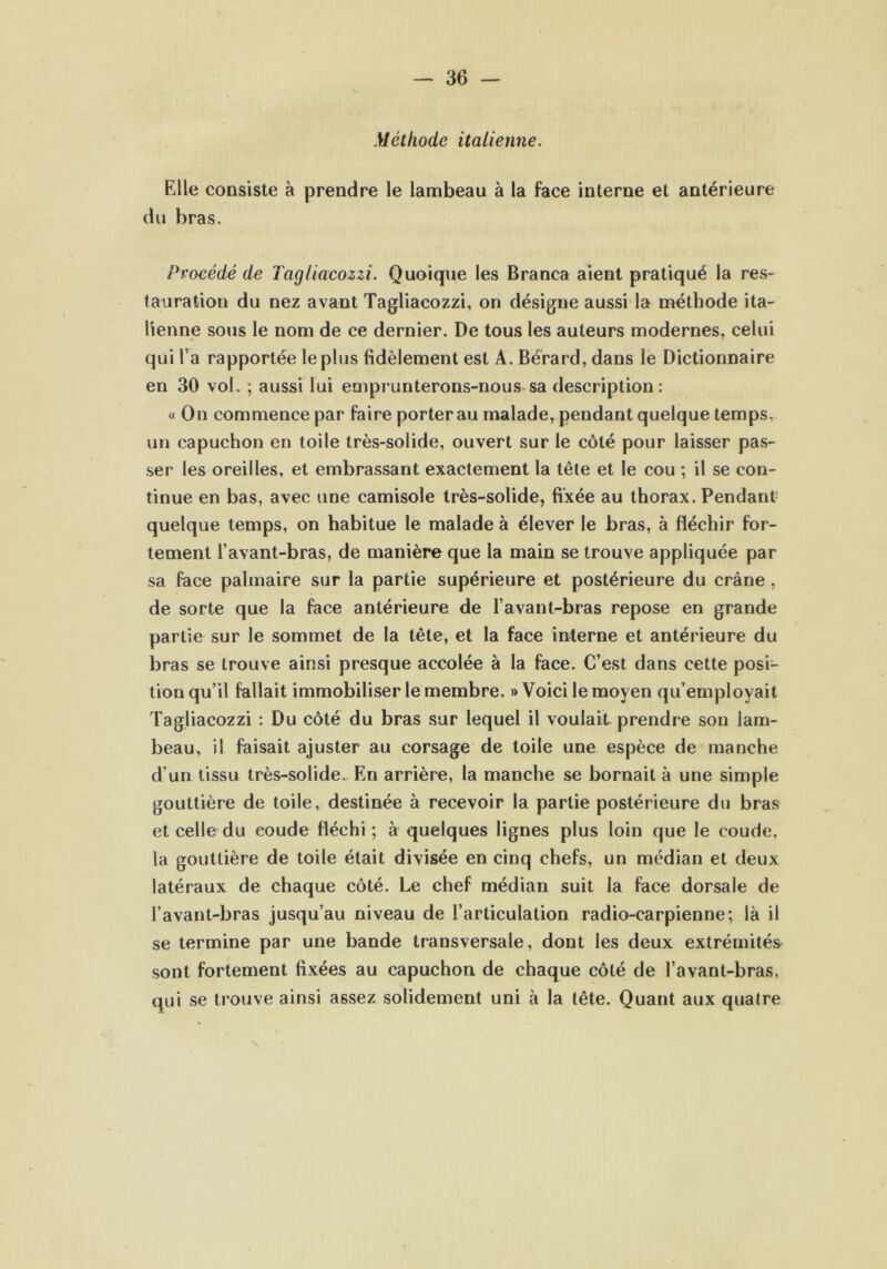 Méthode italienne. Elle consiste à prendre le lambeau à la face interne et antérieure du bras. Procédé de Tagliacozzi. Quoique les Branca aient pratiqué la res- tauration du nez avant Tagliacozzi, on désigne aussi la méthode ita- lienne sous le nom de ce dernier. De tous les auteurs modernes, celui qui l a rapportée le plus fidèlement est A. Bérard, dans le Dictionnaire en 30 vol. ; aussi lui emprunterons-nous sa description: « On commence par faire porter au malade, pendant quelque temps, un capuchon en toile très-solide, ouvert sur le côté pour laisser pas- ser les oreilles, et embrassant exactement la tête et le cou ; il se con- tinue en bas, avec une camisole très-solide, fixée au thorax. Pendant quelque temps, on habitue le malade à élever le bras, à fléchir for- tement l’avant-bras, de manière que la main se trouve appliquée par sa face palmaire sur la partie supérieure et postérieure du crâne, de sorte que la face antérieure de l’avant-bras repose en grande partie sur le sommet de la tête, et la face interne et antérieure du bras se trouve ainsi presque accolée à la face. C’est dans cette posi- tion qu’il fallait immobiliser le membre. » Voici le moyen qu’employait Tagliacozzi : Du côté du bras sur lequel il voulait prendre son lam- beau, il faisait ajuster au corsage de toile une espèce de manche d’un tissu très-solide. En arrière, la manche se bornait à une simple gouttière de toile, destinée à recevoir la partie postérieure du bras et celle du coude fléchi; à quelques lignes plus loin que le coude, la gouttière de toile était divisée en cinq chefs, un médian et deux latéraux de chaque côté. Le chef médian suit la face dorsale de l’avant-bras jusqu’au niveau de l’articulation radio-carpienne; là il se termine par une bande transversale, dont les deux extrémités sont fortement fixées au capuchon de chaque côté de l’avant-bras, qui se trouve ainsi assez solidement uni à la tête. Quant aux quatre