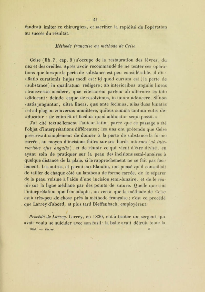 faudrait imiter ce chirurgien, et sacrifier la rapidité de l’opération au succès du résultat. Méthode française ou méthode de Celse. Celse (lib. 7, cap. 9) s’occupe de la restauration des lèvres, du nez et des oreilles. Après avoir recommandé de ne tenter ces opéra- tions que lorsque la perte de substance est peu considérable, il dit : a Ratio curationis hujus modi est; id quod curtum est (la perte de «substance) in quadratum redigere; ab interioribus angulis lineas « transversas incidere, quæ cileriorem partem ab ulteriore ex toto «diducant; deinde eaque sic resolvimus, in unum adducere. Si non « satis junguntur, ultra lineas, quæ ante fecimus, alias duas lunatas «et ad plagam conversas immittere, quibus summa tantum cutis de- «ducatur : sic enim fit ut facilius quod adducitur sequi possit. » J’ai cité textuellement l’auteur latin, parce que ce passage a été l’objet d’interprétalions différentes ; les uns ont prétendu que Celse prescrivait simplement de donner à la perte de substance la forme carrée, au moyen d’incisions faites sur ses bords internes [ah inte- rioribus ejus angulis), et de réunir ce qui vient d’être divisé, en ayant soin de pratiquer sur la peau des incisions semi-lunaires à quelque distance de la plaie, si le rapprochement ne se fait pas faci- lement. Les autres, et parmi eux Blandin, ont pensé qu’il conseillait de tailler de chaque côté un lambeau de forme carrée, de le séparer de la peau voisine à l’aide d’une incision semi-lunaire, et de le réu- nir sur la ligne médiane par des points de suture. Quelle que soit l’interprétation que l’on adopte, on verra que la méthode de Celse est à très-peu de chose près la méthode française ; c’est ce procédé que Larrey d’abord, et plus tard Dieffenbach, employèrent. ♦ Procédé de Larrey. Larrey, en 1820, eut à traiter un sergent qui avait voulu se suicider avec son fusil ; la balle avait détruit toute la 1851.— Pierre 6