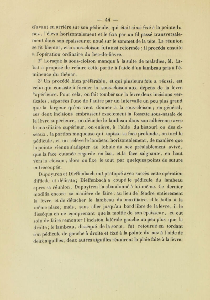 d avant en arrière sur son pédicule, qui était ainsi fixé à la pointedu nez, l’éleva horizontalement et le fixa par un fil passé transversale- ment dans son épaisseur et noué sur le sommet de la tête. La réunion se fit bientôt, etla sous-cloison futainsi reformée ; il procéda ensuite à l’opération ordinaire du bec-de-lièvre. 2° Lorsque la sous-cloison manque à la suite de maladies, M. La- bat a proposé de refaire cette partie à l’aide d’un lambeau pris à l’é- minence du thénar. 3° Un procédé bien préférable, et qui plusieurs fois a réussi, est celui qui consiste à former la sous-cloison aux dépens de la lèvre supérieure. Pour cela, on fait tomber sur la lèvre deux incisions ver- ticales , séparées l’une de l’autre par un intervalle un peu plus grand que la largeur qu’on veut donner à la sous-cloison; en général, ces deux incisions embrassent exactement la fossette sous-nasale de la lèvre supérieure, on détache le lambeau dans son adhérence avec le maxiliaire supérieur, on enlève, à l’aide du bistouri ou des ci- seaux , la portion muqueuse qui tapisse sa face profonde, on tord le pédicule, et on relève le lambeau horizontalement, de manière que la pointe vienne s’adapter au lobule du nez préalablement avivé, que la face cutanée regarde en bas, etla face saignante, en haut vers la cloison ; alors on fixe le tout par quelques points de suture entrecoupée. Dupuytren et Dieffenbach ont pratiqué avec succès cette opération difficile et délicate ; Dieffenbach a coupé le pédicule du lambeau après sa réunion , Dupuytren l’a abandonné à lui-même. Ce dernier modifia encore sa manière de faire : au lieu de fendre entièrement la lèvre et de détacher le lambeau du maxiliaire, il le tailla à la même place, mais, sans aller jusqu’au bord libre de la lèvre, il le disséqua en ne comprenant que la moitié de son épaisseur, et eut soin de faire remonter l’incision latérale gauche un peu plus que la droite ; le lambeau, disséqué de la sorte , fut retourné en tordant son pédicule de gauche à droite et fixé à la pointe du nez à l’aide de deux aiguilles; deux autres aiguilles réunirent la plaie faite à la lèvre.
