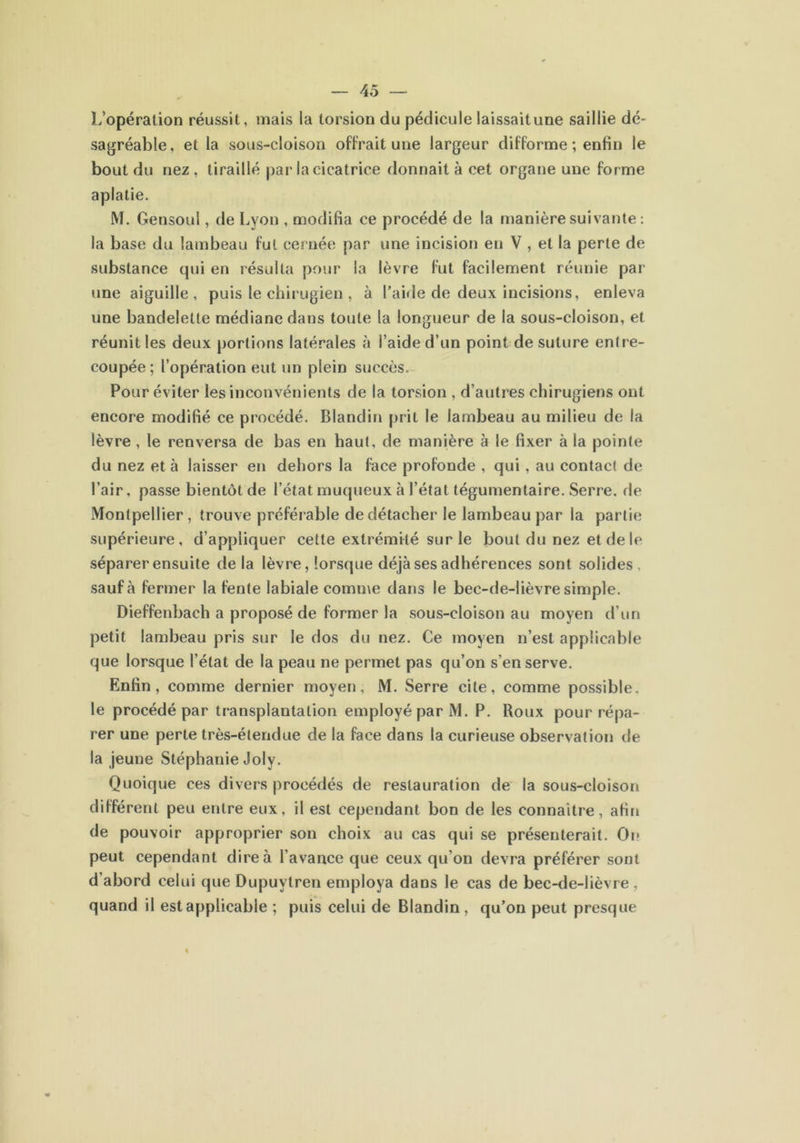 L’opération réussit, mais la torsion du pédicule laissaitune saillie dé- sagréable , et la sous-cloison offrait une largeur difforme ; enfin le bout du nez , tiraillé par la cicatrice donnait à cet organe une forme aplatie. M. Gensoul, de Lyon , modifia ce procédé de la manière suivante : la base du lambeau fut cernée par une incision en V , et la perte de substance qui en résulta pour la lèvre fut facilement réunie par une aiguille, puis le chirugien , à l’aide de deux incisions, enleva une bandelette médiane dans toute la longueur de la sous-cloison, et réunit les deux portions latérales à l’aide d’un point de suture entre- coupée ; l’opération eut un plein succès. Pour éviter les inconvénients de la torsion , d’autres chirugiens ont encore modifié ce procédé. Blandin prit le lambeau au milieu de la lèvre, le renversa de bas en haut, de manière à le fixer à la pointe du nez et à laisser en dehors la face profonde , qui, au contact de l’air, passe bientôt de l’état muqueux à l’état tégumentaire. Serre, de Montpellier , trouve préférable de détacher le lambeau par la partie supérieure, d’appliquer cette extrémité sur le bout du nez et de le séparer ensuite de la lèvre, lorsque déjà ses adhérences sont solides, sauf à fermer la fente labiale comme dans le bec-de-lièvre simple. Dieffenbach a proposé de former la sous-cloison au moyen d’un petit lambeau pris sur le dos du nez. Ce moyen n’est applicable que lorsque l’état de la peau ne permet pas qu’on s’en serve. Enfin, comme dernier moyen, M. Serre cite, comme possible, le procédé par transplantation employé par M. P. Roux pour répa- rer une perte très-étendue de la face dans la curieuse observation de la jeune Stéphanie Joly. Quoique ces divers procédés de restauration de la sous-cloison différent peu entre eux, il est cependant bon de les connaître, afin de pouvoir approprier son choix au cas qui se présenterait. On peut cependant dire à l’avance que ceux qu’on devra préférer sont d’abord celui que Dupuvtren employa dans le cas de bec-de-lièvre , quand il est applicable ; puis celui de Blandin , qu’on peut presque