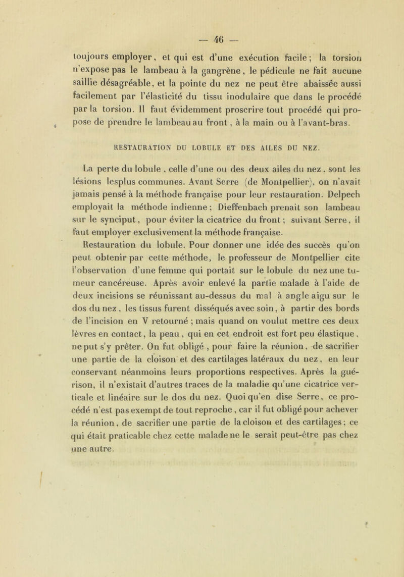 toujours employer, et qui est d’une exécution facile ; la torsion n expose pas le lambeau à la gangrène, le pédicule ne fait aucune saillie désagréable, et la pointe du nez ne peut être abaissée aussi facilement par l’élasticité du tissu modulaire que dans le procédé parla torsion. Il faut évidemment proscrire tout procédé qui pro- pose de prendre le lambeau au front, à la main ou à l’avant-bras. RESTAURATION DU LOBULE ET DES AILES DU NEZ. La perte du lobule , celle d’une ou des deux ailes du nez . sont les lésions lesplus communes. Avant Serre (de Montpellier;, on n’avait jamais pensé à la méthode française pour leur restauration. Delpech employait la méthode indienne ; Dieffenbach prenait son lambeau sur le synciput, pour éviter la cicatrice du front ; suivant Serre, il faut employer exclusivement la méthode française. Restauration du lobule. Pour donner une idée des succès qu'on peut obtenir par cette méthode, le professeur de Montpellier cite l’observation d’une femme qui portait sur le lobule du nez une tu- meur cancéreuse. Après avoir enlevé la partie malade à l’aide de deux incisions se réunissant au-dessus du mal à angle aigu sur le dos du nez , les tissus furent disséqués avec soin, à partir des bords de l’incision en V retourné ; mais quand on voulut mettre ces deux lèvres en contact, la peau , qui en cet endroit est fort peu élastique. ne put s’y prêter. On fut obligé , pour faire la réunion, de sacritier une partie de la cloison et des cartilages latéraux du nez, en leur conservant néanmoins leurs proportions respectives. Après la gué- rison, il n’existait d’autres traces de la maladie qu’une cicatrice ver- ticale et linéaire sur le dos du nez. Quoi qu’en dise Serre, ce pro- cédé n’est pas exempt de tout reproche , car il fut obligé pour achever la réunion, de sacrifier une partie de la cloison et des cartilages; ce qui était praticable chez cette malade ne le serait peut-être pas chez une autre.