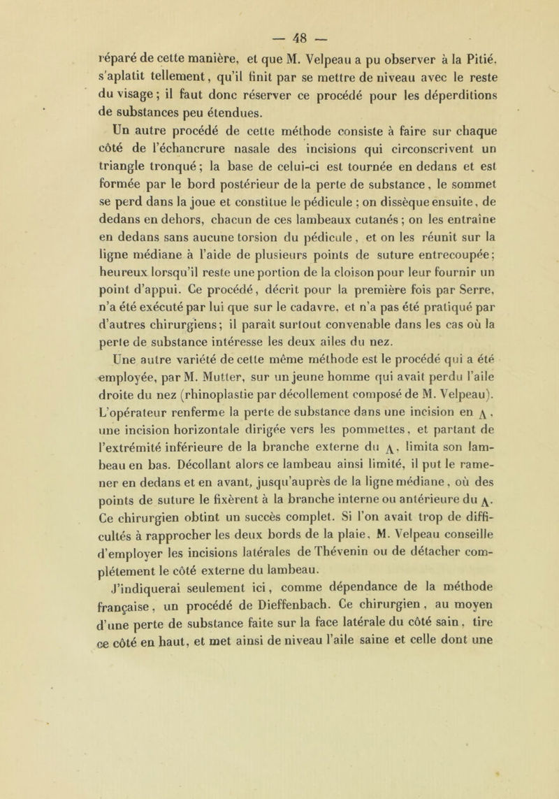 réparé de cette manière, et que M. Velpeau a pu observer à la Pitié, s’aplatit tellement, qu’il linit par se mettre de niveau avec le reste du visage ; il faut donc réserver ce procédé pour les déperditions de substances peu étendues. Un autre procédé de cette méthode consiste à faire sur chaque côté de l’échancrure nasale des incisions qui circonscrivent un triangle tronqué ; la base de celui-ci est tournée en dedans et est formée par le bord postérieur de la perte de substance, le sommet se perd dans la joue et constitue le pédicule ; on dissèque ensuite, de dedans en dehors, chacun de ces lambeaux cutanés ; on les entraîne en dedans sans aucune torsion du pédicule, et on les réunit sur la ligne médiane à l’aide de plusieurs points de suture entrecoupée ; heureux lorsqu’il reste une portion de la cloison pour leur fournir un point d’appui. Ce procédé, décrit pour la première fois par Serre, n’a été exécuté par lui que sur le cadavre, et n’a pas été pratiqué par d’autres chirurgiens; il parait surtout convenable dans les cas où la perle de substance intéresse les deux ailes du nez. Une autre variété de cette même méthode est le procédé qui a été employée, par M. Mutter, sur un jeune homme qui avait perdu l’aile droite du nez (rhinoplastie par décollement composé de M. Velpeau). L’opérateur renferme la perte de substance dans une incision en \ , une incision horizontale dirigée vers les pommettes, et partant de l’extrémité inférieure de la branche externe du limita son lam- beau en bas. Décollant alors ce lambeau ainsi limité, il put le rame- ner en dedans et en avant, jusqu’auprès de la ligne médiane , où des points de suture le fixèrent à la branche interne ou antérieure du Ce chirurgien obtint un succès complet. Si l’on avait trop de diffi- cultés à rapprocher les deux bords de la plaie, M. Velpeau conseille d’employer les incisions latérales de Thévenin ou de détacher com- plètement le côté externe du lambeau. J’indiquerai seulement ici, comme dépendance de la méthode française, un procédé de Dieffenbach. Ce chirurgien, au moyen d’une perte de substance faite sur la face latérale du côté sain. tire ce côté en haut, et met ainsi de niveau l’aile saine et celle dont une