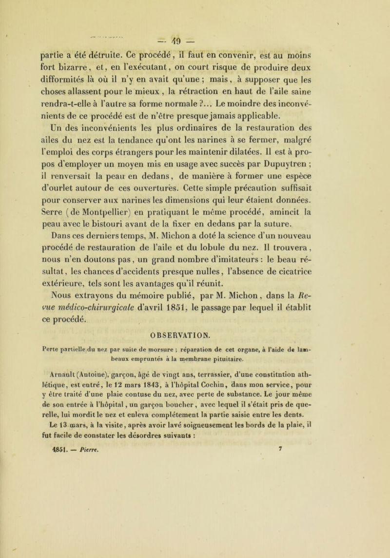 partie a été détruite. Ce procédé, il faut en convenir, est au moins fort bizarre, et, en l’exécutant, on court risque de produire deux difformités là où il n’y en avait qu’une; mais, à supposer que les choses allassent pour le mieux , la rétraction en haut de l’aile saine rendra-t-elle à l’autre sa forme normale ?... Le moindre des inconvé- nients de ce procédé est de n’être presque jamais applicable. Un des inconvénients les plus ordinaires de la restauration des ailes du nez est la tendance qu’ont les narines à se fermer, malgré l’emploi des corps étrangers pour les maintenir dilatées. Il est à pro- pos d’employer un moyen mis en usage avec succès par Dupuytren ; il renversait la peau en dedans, de manière à former une espèce d’ourlet autour de ces ouvertures. Cette simple précaution suffisait pour conserver aux narines les dimensions qui leur étaient données. Serre ( de Montpellier) en pratiquant le même procédé, amincit la peau avec le bistouri avant de la fixer en dedans par la suture. Dans ces derniers temps, M. Michon a doté la science d’un nouveau procédé de restauration de l’aile et du lobule du nez. II trouvera, nous n’en doutons pas, un grand nombre d’imitateurs : le beau ré- sultat, les chances d’accidents presque nulles, l’absence de cicatrice extérieure, tels sont les avantages qu’il réunit. Nous extrayons du mémoire publié, par M. Michon , dans la Re- vue médico-chirurgicale d’avril 1851, le passage par lequel il établit ce procédé. OBSERVATION. Perte partielle du nez par suite de morsure ; réparation de cet organe, à l’aide de lam- beaux empruntés à la membrane pituitaire. Arnault (Antoine), garçon, âgé de vingt ans, terrassier, d’une constitution ath- létique, est entré, le 12 mars 1843, à l’hôpital Cochin, dans mon service, pour y être traité d’une plaie contuse du nez, avec perte de substance. Le jour même de son entrée à l’hôpital, un garçon boucher, avec lequel il s’était pris de que- relle, lui mordille nez et enleva complètement la partie saisie entre les dents. Le 13 qaars, à la visite, après avoir lavé soigneusement les bords de la plaie, il fut facile de constater les désordres suivants : 4851. — Pierre.