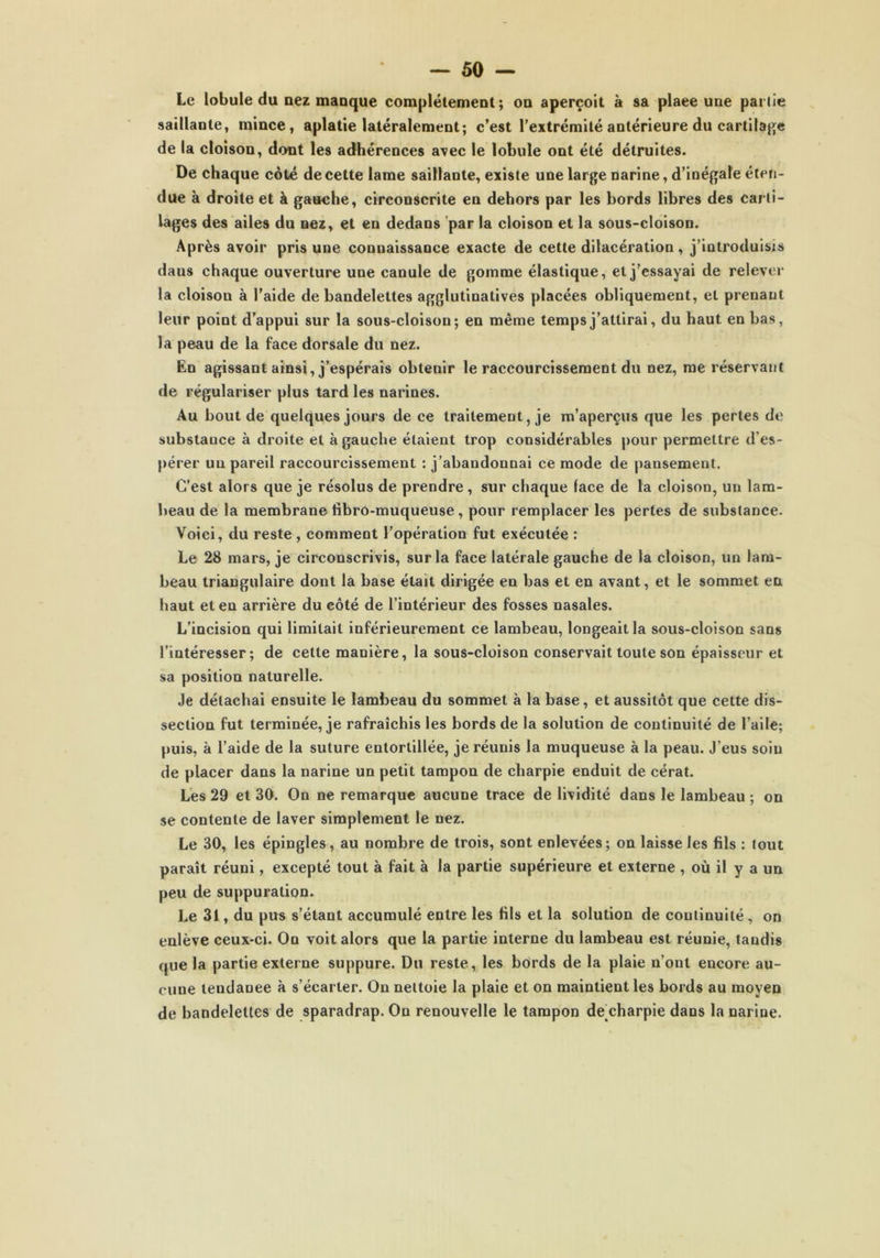 Le lobule du nez manque complètement; on aperçoit à sa plaee une partie saillante, mince, aplatie latéralement; c’est l'extrémité antérieure du cartilage de la cloison, dont les adhérences avec le lobule ont été détruites. De chaque côté de cette lame saillante, existe une large narine, d’inégale éten- due à droite et à gauche, circonscrite en dehors par les bords libres des carti- lages des ailes du nez, et eu dedans par la cloison et la sous-cloison. Après avoir pris une connaissance exacte de cette dilacération , j’introduisis daus chaque ouverture une canule de gomme élastique, et j’essayai de relever la cloison à l’aide de bandelettes agglutinatives placées obliquement, et prenant leur point d’appui sur la sous-cloison; en même temps j’attirai, du haut en bas, la peau de la face dorsale du nez. En agissant ainsi, j’espérais obtenir le raccourcissement du nez, me réservant de régulariser plus tard les narines. Au bout de quelques jours de ce traitement, je m’aperçus que les pertes de substauce à droite et à gauche étaient trop considérables pour permettre d’es- pérer un pareil raccourcissement : j’abandonnai ce mode de pansement. C’est alors que je résolus de prendre , sur chaque face de la cloison, un lam- beau de la membrane fibro-muqueuse, pour remplacer les pertes de substance. Voici, du reste, comment l’opération fut exécutée : Le 28 mars, je circonscrivis, sur la face latérale gauche de la cloison, un lam- beau triangulaire dont la base était dirigée en bas et en avant, et le sommet en haut et en arrière du côté de l’intérieur des fosses nasales. L’incision qui limitait inférieurement ce lambeau, longeait la sous-cloison sans l'intéresser; de cette manière, la sous-cloison conservait toute son épaisseur et sa position naturelle. Je détachai ensuite le lambeau du sommet à la base, et aussitôt que cette dis- section fut terminée, je rafraîchis les bords de la solution de continuité de l’aile; puis, à l’aide de la suture entortillée, je réunis la muqueuse à la peau. J’eus soin de placer dans la narine un petit tampon de charpie enduit de cérat. Les 29 et 30. On ne remarque aucune trace de lividité dans le lambeau ; on se contente de laver simplement le nez. Le 30, les épingles, au nombre de trois, sont enlevées; on laisse les fils : tout paraît réuni, excepté tout à fait à la partie supérieure et externe , où il y a un peu de suppuration. Le 31, du pus s’étant accumulé entre les fils et la solution de continuité , on enlève ceux-ci. On voit alors que la partie interne du lambeau est réunie, tandis que la partie externe suppure. Du reste, les bords de la plaie n’ont encore au- cune lendanee à s’écarter. On nettoie la plaie et on maintient les bords au moyen de bandelettes de sparadrap. On renouvelle le tampon de charpie dans la narine.