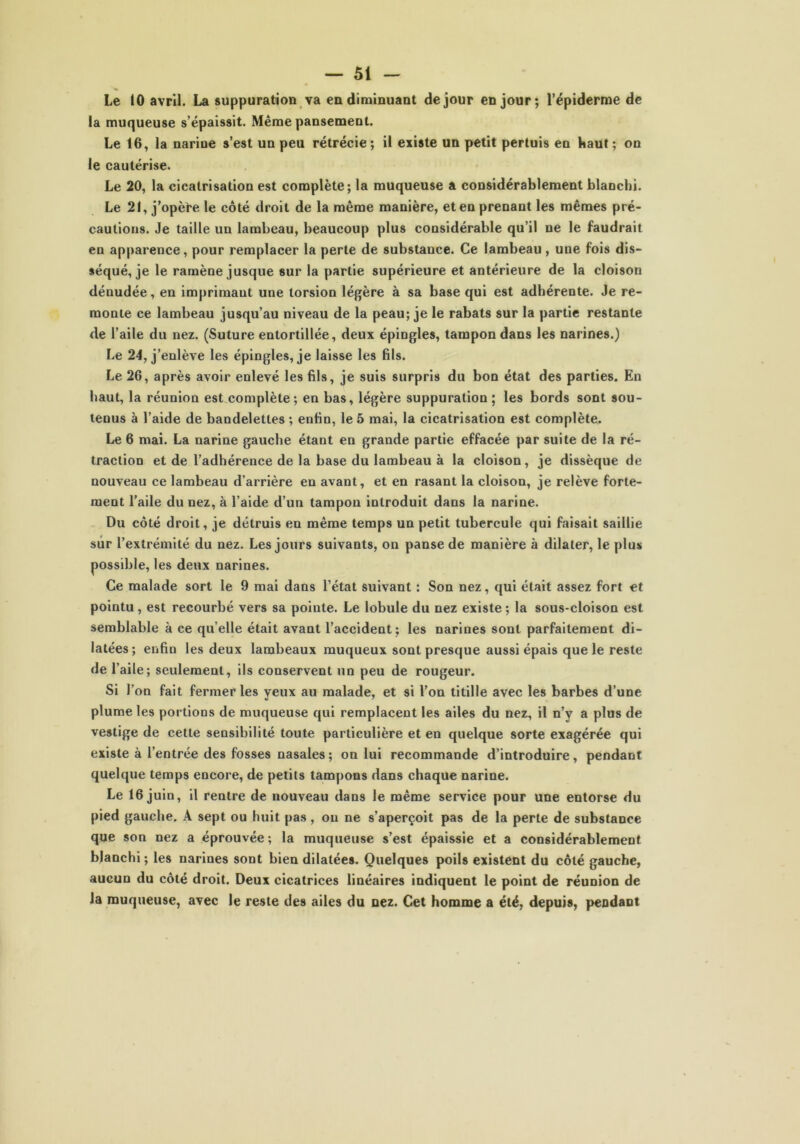 Le 10 avril. La suppuration va en diminuant de jour en jour; l’épiderme de la muqueuse s’épaissit. Même pansement. Le 16, la narine s’est un peu rétrécie; il existe un petit pertuis en haut; on le cautérise. Le 20, la cicatrisation est complète; la muqueuse a considérablement blanchi. Le 21, j’opète le côté droit de la même manière, et en prenant les mêmes pré- cautions. Je taille un lambeau, beaucoup plus considérable qu’il ne le faudrait en apparence, pour remplacer la perte de substance. Ce lambeau, une fois dis- séqué, je le ramène jusque sur la partie supérieure et antérieure de la cloison dénudée, en imprimant une torsion légère à sa base qui est adhérente. Je re- monte ce lambeau jusqu’au niveau de la peau; je le rabats sur la partie restante de l’aile du nez. (Suture entortillée, deux épingles, tampon dans les narines.) Le 24, j’enlève les épingles, je laisse les fds. Le 26, après avoir enlevé les fils, je suis surpris du bon état des parties. En haut, la réunion est complète; en bas, légère suppuration ; les bords sont sou- tenus à l’aide de bandelettes ; enfin, le 5 mai, la cicatrisation est complète. Le 6 mai. La narine gauche étant en grande partie effacée par suite de la ré- traction et de l’adhérence de la base du lambeau à la cloison, je dissèque de nouveau ce lambeau d’arrière en avant, et en rasant la cloison, je relève forte- ment l’aile du nez, à l’aide d’un tampon introduit dans la narine. Du côté droit, je détruis en même temps un petit tubercule qui faisait saillie sur l’extrémité du nez. Les jours suivants, on panse de manière à dilater, le plus possible, les deux narines. Ce malade sort le 9 mai dans l’état suivant : Son nez, qui était assez fort et pointu, est recourbé vers sa pointe. Le lobule du nez existe ; la sous-cloison est semblable à ce quelle était avant l’accident; les narines sont parfaitement di- latées; enfin les deux lambeaux muqueux sont presque aussi épais que le reste de 1’ aile; seulement, ils conservent un peu de rougeur. Si l’on fait fermer les yeux au malade, et si l’on titille avec les barbes d’une plume les portions de muqueuse qui remplacent les ailes du nez, il n’y a plus de vestige de cette sensibilité toute particulière et en quelque sorte exagérée qui existe à l’entrée des fosses nasales; on lui recommande d’introduire, pendant quelque temps encore, de petits tampons dans chaque narine. Le 16 juin, il rentre de nouveau dans le même service pour une entorse du pied gauche. A sept ou huit pas , ou ne s’aperçoit pas de la perte de substance que son nez a éprouvée; la muqueuse s’est épaissie et a considérablement blanchi ; les narines sont bien dilatées. Quelques poils existent du côté gauche, aucun du côté droit. Deux cicatrices linéaires indiquent le point de réunion de la muqueuse, avec le reste des ailes du nez. Cet homme a été, depuis, pendant