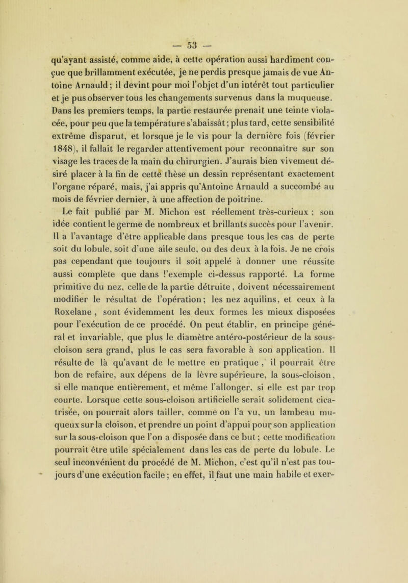 qu’ayant assisté, comme aide, à cette opération aussi hardiment con- çue que brillamment exécutée, je ne perdis presque jamais de vue An- toine Arnauld ; il devint pour moi l’objet d’un intérêt tout particulier et je pus observer tous les changements survenus dans la muqueuse. Dans les premiers temps, la partie restaurée prenait une teinte viola- cée, pour peu que la température s’abaissât ; plus tard, celte sensibilité extrême disparut, et lorsque je le vis pour la dernière fois (février 1848), il fallait le regarder attentivement pour reconnaître sur son visage les traces de la main du chirurgien. J’aurais bien vivemeut dé- siré placer à la fin de cette thèse un dessin représentant exactement l’organe réparé, mais, j’ai appris qu’Antoine Arnauld a succombé au mois de février dernier, à une affection de poitrine. Le fait publié par M. Michon est réellement très-curieux ; son idée contient le germe de nombreux et brillants succès pour l’avenir. 11 a l’avantage d’être applicable dans presque tous les cas de perte soit du lobule, soit d’une aile seule, ou des deux à la fois. Je ne crois pas cependant que toujours il soit appelé à donner une réussite aussi complète que dans l’exemple ci-dessus rapporté. La forme primitive du nez, celle de la partie détruite , doivent nécessairement modifier le résultat de l’opération; les nez aquilins, et ceux à la Roxelane , sont évidemment les deux formes les mieux disposées pour l’exécution de ce procédé. On peut établir, en principe géné- ral et invariable, que plus le diamètre antéro-postérieur de la sous- cloison sera grand, plus le cas sera favorable à son application. 11 résulte de là qu’avant de le mettre en pratique , il pourrait être bonde refaire, aux dépens de la lèvre supérieure, la sous-cloison, si elle manque entièrement, et même l’allonger, si elle est par trop courte. Lorsque cette sous-cloison artificielle serait solidement cica- trisée, on pourrait alors tailler, comme on l’a vu, un lambeau mu- queux sur la cloison, et prendre un point d’appui pour son application sur la sous-cloison que l’on a disposée dans ce but ; celte modification pourrait être utile spécialement dans les cas de perte du lobule. Le seul inconvénient du procédé de M. Michon, c’est qu’il n’est pas tou- jours d’une exécution facile ; en effet, il faut une main habile et exer-