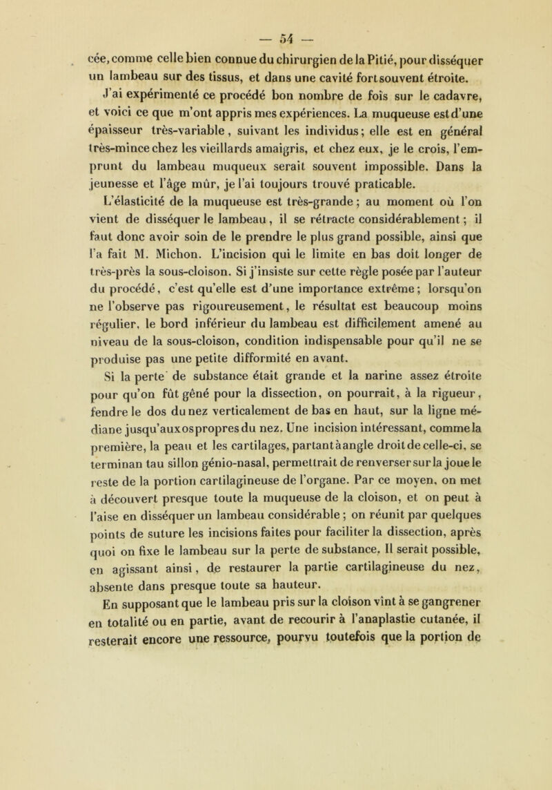 cée, comme celle bien connue du chirurgien de la Pitié, pour disséquer un lambeau sur des tissus, et dans une cavité fort souvent étroite. J ai expérimenté ce procédé bon nombre de fois sur le cadavre, et voici ce que m’ont appris mes expériences. La muqueuse est d’une épaisseur très-variable, suivant les individus; elle est en général très-mince chez les vieillards amaigris, et chez eux, je le crois, l’em- prunt du lambeau muqueux serait souvent impossible. Dans la jeunesse et l’âge mûr, je l’ai toujours trouvé praticable. L’élasticité de la muqueuse est très-grande ; au moment où l’on vient de disséquer le lambeau , il se rétracte considérablement ; il faut donc avoir soin de le prendre le plus grand possible, ainsi que l’a fait M. Michon. L’incision qui le limite en bas doit longer de très-près la sous-cloison. Si j’insiste sur cette règle posée par l’auteur du procédé, c’est qu’elle est d’une importance extrême ; lorsqu’on ne l’observe pas rigoureusement, le résultat est beaucoup moins régulier, le bord inférieur du lambeau est difficilement amené au niveau de la sous-cloison, condition indispensable pour qu’il ne se produise pas une petite difformité en avant. Si la perte de substance était grande et la narine assez étroite pour qu’on fût gêné pour la dissection, on pourrait, à la rigueur, fendre le dos du nez verticalement de bas en haut, sur la ligne mé- diane jusqu’auxospropresdu nez. Une incision intéressant, comme la première, la peau et les cartilages, partant àangle droit de celle-ci, se terminan tau sillon génio-nasal, permettrait de renverser sur la joue le reste de la portion cartilagineuse de l’organe. Par ce moyen, on met à découvert presque toute la muqueuse de la cloison, et on peut à l’aise en disséquer un lambeau considérable ; on réunit par quelques points de suture les incisions faites pour faciliter la dissection, après quoi on fixe le lambeau sur la perte de substance. Il serait possible, en agissant ainsi, de restaurer la partie cartilagineuse du nez, absente dans presque toute sa hauteur. En supposant que le lambeau pris sur la cloison vînt à se gangrener en totalité ou en partie, avant de recourir à l’anaplastie cutanée, il resterait encore une ressource, pourvu toutefois que la portion de
