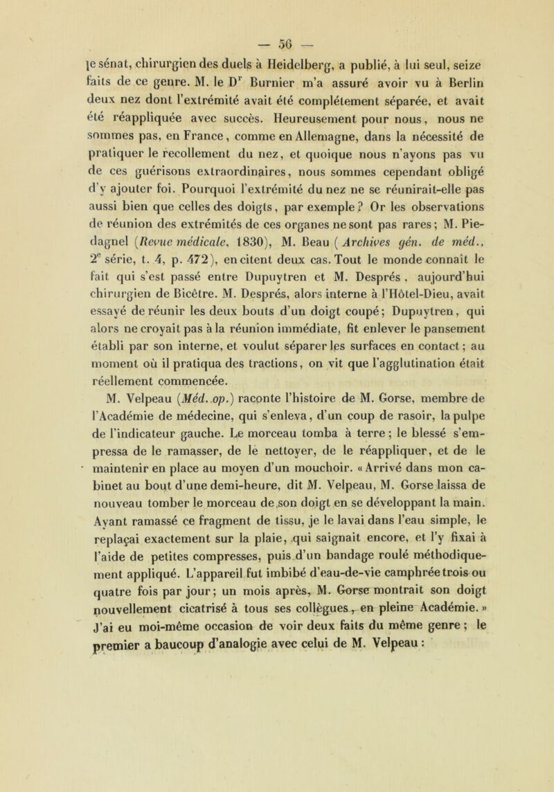 — 50 — je sénat, chirurgien des duels à Heidelberg, a publié, à lui seul, seize faits de ce genre. M. le Dr Burnier m’a assuré avoir vu à Berlin deux nez dont l’extrémité avait été complètement séparée, et avait été réappliquée avec succès. Heureusement pour nous, nous ne sommes pas, en France, comme en Allemagne, dans la nécessité de pratiquer le recollement du nez, et quoique nous n’ayons pas vu de ces guérisons extraordinaires, nous sommes cependant obligé d’y ajouter foi. Pourquoi l’extrémité du nez ne se réunirait-elle pas aussi bien que celles des doigts, par exemple? Or les observations de réunion des extrémités de ces organes ne sont pas rares; M. Pie- dagnel [Revue médicale, 1830), M. Beau (Archives gén. de méd., 2e série, t. 4, p. 472), en citent deux cas. Tout le monde connaît le fait qui s’est passé entre Dupuytren et M. Després , aujourd’hui chirurgien de Bicêtre. M. Després, alors interne à l’Hôtel-Dieu, avait essayé de réunir les deux bouts d’un doigt coupé; Dupuytren, qui alors ne croyait pas à la réunion immédiate, fit enlever le pansement établi par son interne, et voulut séparer les surfaces en contact; au moment où il pratiqua des tractions, on vit que l’agglutination était réellement commencée. M. Velpeau (Méd. op.) raconte l’histoire de M. Gorse, membre de l’Académie de médecine, qui s’enleva, d’un coup de rasoir, la pulpe de l’indicateur gauche. Le morceau tomba à terre ; le blessé s’em- pressa de le ramasser, de le nettoyer, de le réappliquer, et de le • maintenir en place au moyen d’un mouchoir. «Arrivé dans mon ca- binet au bout d’une demi-heure, dit M. Velpeau, M. Gorse laissa de nouveau tomber le morceau de son doigt en se développant la main. Ayant ramassé ce fragment de tissu, je le lavai dans l’eau simple, le replaçai exactement sur la plaie, qui saignait encore, et l’y fixai à l’aide de petites compresses, puis d’un bandage roulé méthodique- ment appliqué. L’appareil fut imbibé d’eau-de-vie camphrée trois ou quatre fois par jour; un mois après, M. Gorse montrait son doigt nouvellement cicatrisé à tous ses collègues, en pleine Académie. » J’ai eu moi-même occasion de voir deux faits du même genre ; le premier a baucoup d’analogie avec celui de M. Velpeau :