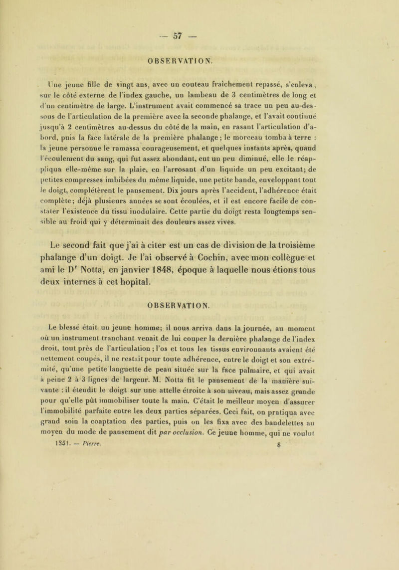 OBSERVATION. Il ne jeune fille de vingt ans, avec un couteau fraîchement repassé, s’enleva , sur le côté externe de l’index gauche, uu lambeau de 3 centimètres de long et d’un centimètre de large. L’instrument avait commencé sa trace un peu au-des- sous de l’articulation de la première avec la seconde phalange, et l’avait continué jusqu’à 2 centimètres au-dessus du côté de la main, en rasant l’articulation d’a- bord, puis la face latérale de la première phalange; le morceau tomba à terre : la jeune personne le ramassa courageusement, et quelques instants après, quand l’écoulement du sang, qui fut assez abondant, eut un peu diminué, elle le réap- pliqua elle-même sur la plaie, en l’arrosant d’un liquide un peu excitant; de petites compresses imbibées du même liquide, une petite bande, enveloppant tout le doigt, complétèrent le pansement. Dix jours après l’accident, l’adhérence était complète; déjà plusieurs années se sont écoulées, et il est encore facile de con- stater l’existence du tissu inodulaire. Cette partie du doigt resta longtemps sen- sible au froid qui y déterminait des douleurs assez vives. Le second fait que j’ai à citer est un cas de division de la troisième phalange d’un doigt. Je l’ai observé à Cochin, avec mon collègue et ami le Dr Notta, en janvier 1848, époque à laquelle nous étions tous deux internes à cet hôpital. OBSERVATION. Le blessé était uu jeune homme; il nous arriva dans la journée, au moment où uu instrument tranchant venait de lui couper la dernière phalange de l’index droit, tout près de l’articulation ; l’os et tous les tissus environnants avaient été nettement coupés, il ne restait pour toute adhérence, entre le doigt et son extré- mité, qu’une petite languette de peau située sur la face palmaire, et qui avait a peine 2 à 3 lignes de largeur. M. Notta fit le pansement de la manière sui- vante : il étendit le doigt sur une attelle étroite à son niveau, mais assez grande pour qu’elle pût immobiliser toute la main. C’était le meilleur moyen d’assurer l’immobilité parfaite entre les deux parties séparées. Ceci fait, on pratiqua avec grand soin la coaptation des parties, puis on les fixa avec des bandelettes au moyen du mode de pansement dit par occlusion. Ce jeune homme, qui ne voulut 1351. — Pierre. g