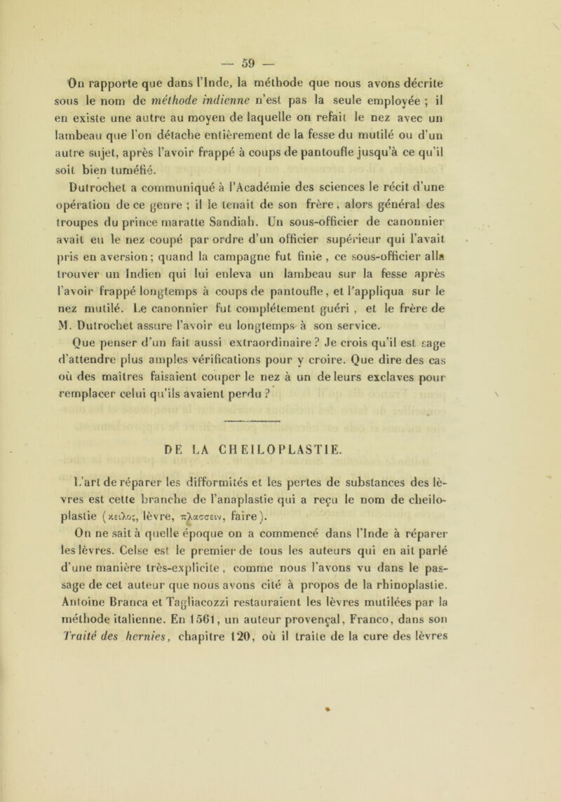 On rapporte que dans l’Inde, la méthode que nous avons décrite sous le nom de méthode indienne n’est pas la seule employée ; il en existe une autre au moyen de laquelle on refait le nez avec un lambeau que l’on détache entièrement de la fesse du mutilé ou d’un autre sujet, après l’avoir frappé à coups de pantoufle jusqu’à ce qu’il soit bien tuméfié. Dutrochet a communiqué à l’Académie des sciences le récit d’une opération de ce genre ; il le tenait de son frère, alors général des troupes du prince maratte Sandiah. Un sous-officier de canonnier avait eu le nez coupé par ordre d’un officier supérieur qui l’avait pris en aversion ; quand la campagne fut finie , ce sous-officier alla trouver un Indien qui lui enleva un lambeau sur la fesse après l’avoir frappé longtemps à coups de pantoufle, et l’appliqua sur le nez mutilé. Le canonnier fut complètement guéri , et le frère de M. Dutrochet assure l’avoir eu longtemps à son service. Que penser d’un fait aussi extraordinaire? Je crois qu’il est sage d’attendre plus amples vérifications pour y croire. Que dire des cas où des maîtres faisaient couper le nez à un de leurs exclaves pour remplacer celui qu’ils avaient perdu ? DE LA CH E1 LO PLAST1E. L’art de réparer les difformités et les pertes de substances des lè- vres est cette branche de l’anaplastie qui a reçu le nom de cheilo- plaslie lèvre, -rcXacceiv, faire). On ne sait à quelle époque on a commencé dans l’Inde à réparer les lèvres. Celse est le premier de tous les auteurs qui en ait parlé d'une manière très-explicite, comme nous l’avons vu dans le pas- sage de cet auteur que nous avons cité à propos de la rhinoplaslie. Antoine Branca et Tagliacozzi restauraient les lèvres mutilées par la méthode italienne. En 1561, un auteur provençal. Franco, dans son Traité des hernies, chapitre 120, où il traite de la cure des lèvres