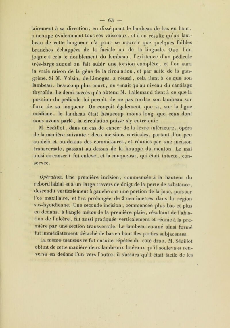 iairement à sa direction; en disséquant le lambeau de bas en haut. o ncoupe évidemment tous ces vaisseaux , et il en résulte qu’un lam- beau de celte longueur n’a pour se nourrir que quelques faibles branches échappées de la faciale ou de la linguale. Que l’on joigne à cela le doublement du lambeau, l’existence d’un pédicule très-large auquel on fait subir une torsion complète, et l’on aura la vraie raison de la gêne de la circulation , et par suite de la gan- grène. Si M. Voisin, de Limoges, a réussi, cela tient à ce que son lambeau , beaucoup plus court, ne venait qu’au niveau du cartilage thyroïde. Le demi-succès qu’a obtenu M. Lallemand tient à ce que la position du pédicule lui permit de ne pas tordre son lambeau sur l’axe de sa longueur. On conçoit également que si, sur la ligne médiane, le lambeau était beaucoup moins long que ceux dont nous avons parlé, la circulation puisse s'y entretenir. M. Sédillot, dans un cas de cancer de la lèvre inférieure, opéra de la manière suivante : deux incisions verticales, parlant d’un peu au-delà et au-dessus des commissures, et réunies par une incision transversale, passant au-dessus de la houppe du menton. Le mal ainsi circonscrit fut enlevé, et la muqueu.se, qui était intacte, con- servée. Opération. Une première incision , commencée à la hauteur du rebord labial et à un large travers de doigt de la perle de substance, descendit verticalement à gauche sur une portion de la joue, puis sur l’os maxillaire, et f ut prolongée de 2 centimètres dans la région sus-hyoïdienne. Une seconde incision, commencée plus bas et plus en dedans, à l’angle même de la première plaie, résultant de l’abla- tion de l’ulcère , fut aussi pratiquée verticalement et réunie à la pre- mière par une section transversale. Le lambeau cutané ainsi formé fut immédiatement détaché de bas en haut des parties subjacentes. La même manœuvre fut ensuite répétée du côté droit. M. Sédillot obtint de cette manière deux lambeaux latéraux qu’il souleva et ren- versa en dedans l’un vers l’autre; il s’assura qu’il était facile de les