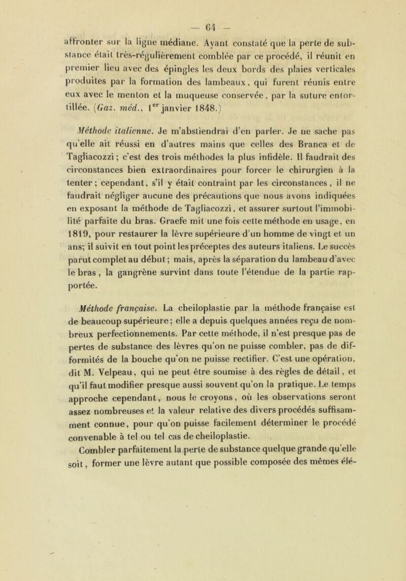 affronter sur la ligne médiane. Ayant constaté que la perle de sub- stance était très-régulièrement comblée par ce procédé, il réunit en premier lieu avec des épingles les deux bords des plaies verticales produites par la formation des lambeaux, qui furent réunis entre eux avec le menton et la muqueuse conservée, par la suture entor- tillée. {Gaz. méd., 1er janvier 1848.) Méthode italienne. Je m’abstiendrai d’en parler. Je ne sache pas qu elle ait réussi en d’autres mains que celles des Branca et de Tagliacozzi; c’est des trois méthodes la plus infidèle. Il faudrait des circonstances bien extraordinaires pour forcer le chirurgien à la tenter; cependant, s’il y était contraint par les circonstances, il ne faudrait négliger aucune des précautions que nous avons indiquées en exposant la méthode de Tagliacozzi, et assurer surtout l’immobi- lité parfaite du bras. Graefe mit une fois cette méthode en usage, en 1819, pour restaurer la lèvre supérieure d’un homme de vingt et un ans; il suivit en tout point les préceptes des auteurs italiens. Le succès parut complet au début; mais, après la séparation du lambeau d’avec le bras, la gangrène survint dans toute l’étendue de la partie rap- Méthode française. La cheiloplastie par la méthode française est de beaucoup supérieure; elle a depuis quelques années reçu de nom- breux perfectionnements. Par cette méthode, il n’est presque pas de pertes de substance des lèvres qu’on ne puisse combler, pas de dif- formités de la bouche qu’on ne puisse rectifier. C’est une opération, dit M. Velpeau, qui ne peut être soumise à des règles de détail, et qu’il faut modifier presque aussi souvent qu’on la pratique. Le temps approche cependant, nous le croyons, où les observations seront assez nombreuses et la valeur relative des divers procédés suffisam- ment connue, pour qu’on puisse facilement déterminer le procédé convenable à tel ou tel cas de cheiloplastie. Combler parfaitement la perte de substance quelque grande qu elle soit. former une lèvre autant que possible composée des mêmes élé- /