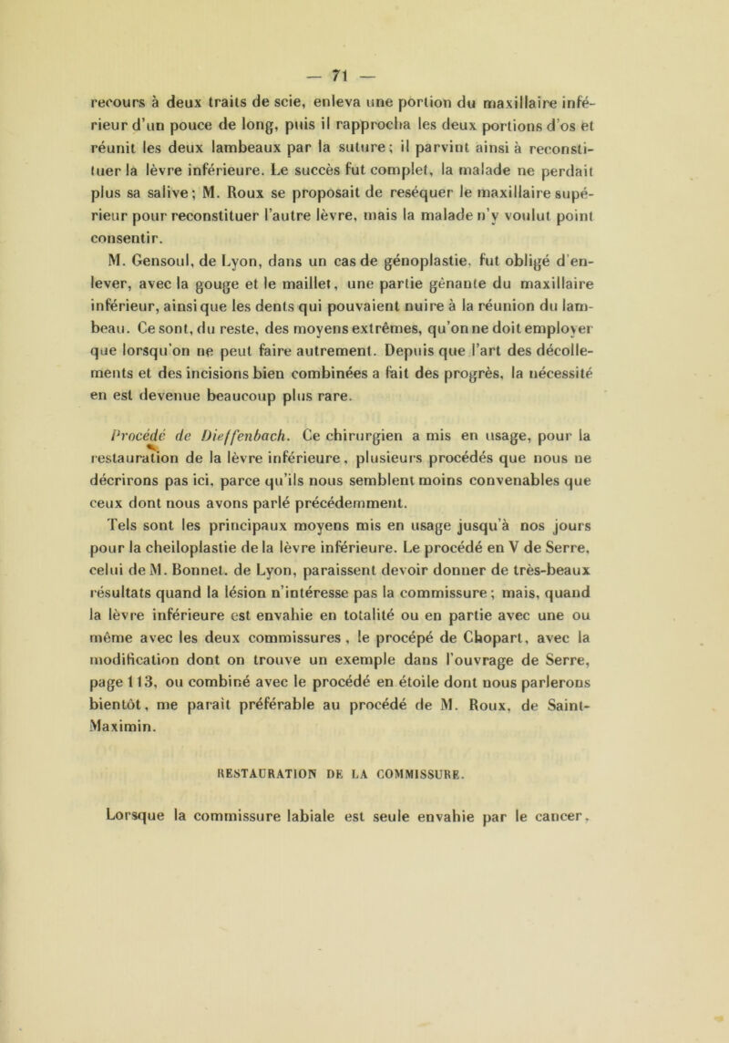 recours à deux traits de scie, enleva une portion du maxillaire infé- rieur d’un pouce de long, puis il rapprocha les deux portions d’os et réunit les deux lambeaux par la suture; il parvint ainsi à reconsti- tuer la lèvre inférieure. Le succès fut complet, la malade ne perdait plus sa salive; M. Roux se proposait de réséquer Je maxillaire supé- rieur pour reconstituer l’autre lèvre, mais la malade n’v voulut point consentir. M. Gensoul, de Lyon, dans un cas de génoplastie. fut obligé d en- lever, avec la gouge et le maillet, une partie gênante du maxillaire inférieur, ainsique les dents qui pouvaient nuire à la réunion du lam- beau. Ce sont, du reste, des moyens extrêmes, qu’on ne doit employer que lorsqu’on ne peut faire autrement. Depuis que l’art des décolle- ments et des incisions bien combinées a fait des progrès, la nécessité en est devenue beaucoup plus rare. Procédé de Dieffenbach. Ce chirurgien a mis en usage, pour la restauration de la lèvre inférieure, plusieurs procédés que nous ne décrirons pas ici, parce qu’ils nous semblent moins convenables que ceux dont nous avons parlé précédemment. Tels sont les principaux moyens mis en usage jusqu’à nos jours pour la cheiloplastie de la lèvre inférieure. Le procédé en V de Serre, celui deM. Bonnet, de Lyon, paraissent devoir donner de très-beaux résultats quand la lésion n’intéresse pas la commissure ; mais, quand la lèvre inférieure est envahie en totalité ou en partie avec une ou même avec les deux commissures, le procépé de Chopart, avec la modification dont on trouve un exemple dans l’ouvrage de Serre, page 113, ou combiné avec le procédé en étoile dont nous parlerons bientôt, me parait préférable au procédé de M. Roux, de Saint- Maximin. RESTAURATION DK LA COMMISSURE. Lorsque la commissure labiale est seule envahie par le cancer.
