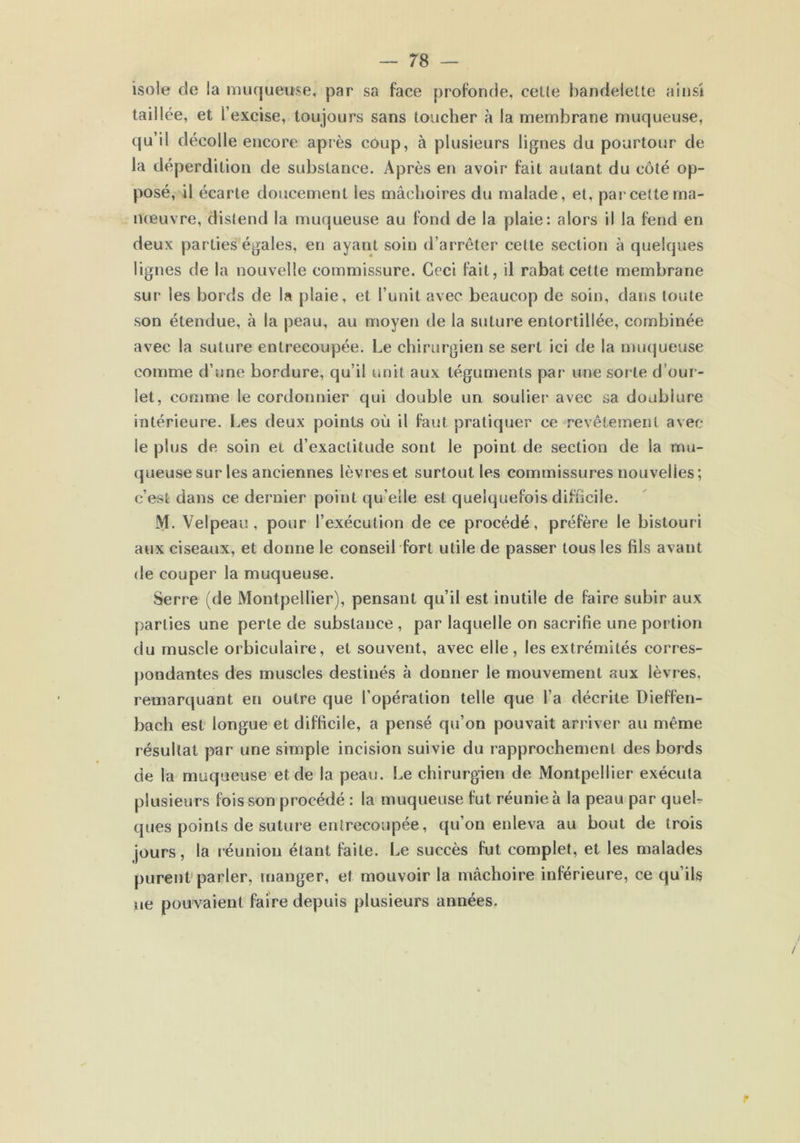 isole de la muqueuse, par sa face profonde, eeüe bandelette ainsi taillée, et l’excise, toujours sans toucher à la membrane muqueuse, qu’il décolle encore après côup, à plusieurs lignes du pourtour de la déperdition de substance. Après en avoir fait autant du côté op- posé, il écarte doucement les mâchoires du malade, et, par cette ma- nœuvre, distend la muqueuse au fond de la plaie: alors il la fend en deux parties égales, en ayant soin d’arrêter cette section à quelques lignes de la nouvelle commissure. Ceci fait, il rabat cette membrane sur les bords de la plaie, et l’unit avec beaucop de soin, dans toute son étendue, à la peau, au moyen de la suture entortillée, combinée avec la suture entrecoupée. Le chirurgien se sert ici de la muqueuse comme d’une bordure, qu’il unit aux téguments par une sorte d’our- let, comme le cordonnier qui double un soulier avec sa doubiure intérieure. Les deux points où il faut pratiquer ce revêtement avec le plus de soin et d’exactitude sont le point de section de la mu- queuse sur les anciennes lèvres et surtout les commissures nouvelles; c’est dans ce dernier point qu’elle est quelquefois difficile. M. Velpeau, pour l’exécution de ce procédé, préfère le bistouri aux ciseaux, et donne le conseil fort utile de passer tous les fils avant de couper la muqueuse. Serre (de Montpellier), pensant qu’il est inutile de faire subir aux parties une perte de substance , par laquelle on sacrifie une portion du muscle orbiculaire, et souvent, avec elle, les extrémités corres- pondantes des muscles destinés à donner le mouvement aux lèvr es, remarquant en outre que l’opération telle que l’a décrite Dieffen- bach est longue et difficile, a pensé qu’on pouvait arriver au même résultat par une simple incision suivie du rapprochement des bords de la muqueuse et de la peau. Le chirurgien de Montpellier exécuta plusieurs fois son procédé : la muqueuse fut réunie à la peau par quel- ques points de suture entrecoupée, qu’on enleva au bout de trois jours, la réunion étant faite. Le succès fut complet, et les malades purent parler, manger, et mouvoir la mâchoire inférieure, ce qu’ils ne pouvaient faire depuis plusieurs années.