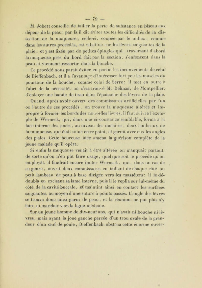 — 7 9 — M. Jobert conseille de tailler la perle de substance en biseau aux dépens de la peau; par là il dit éviter toutes les difficultés de la dis- section de la muqueuse; celle-ci, coupée par le milieu, comme dans les autres procédés, est rabattue sur les lèvres saignantes de la plaie , et y est fixée par de petites épingles qui, traversant d’abord la muqueuse près du bord fait par la section, s’enfoncent dans la peau et viennent ressortir dans la bouche. Ce procédé nous parait éviter en partie les inconvénients de celui de Dieffenbaeh, et il a l’avantage d’intéresser fort peu les muscles du pourtour de la bouche, comme celui de Serre; il met en outre à l’abri de la nécessité, où s’est trouvé M. Delmas, de Montpellier, d’enlever une bande de tissu dans l’épaisseur des lèvres de la plaie. Quand, après avoir ouvert des commissures artificielles par l’un ou l’autre de ces procédés, on trouve la muqueuse altérée et im- propre à former les bords des nouvelles lèvres, il faut suivre l’exem- ple de Wertieck, qui, dans une circonstance semblable, forma à la face interne des joues, au niveau des molaires, deux lambeaux de la muqueuse, qui était saine en ce point, et garnit avec eux les angles des plaies. Celte heureuse idée amena la guérison complète de la jeune malade qu’il opéra. Si enfin la muqueuse venait à être altérée ou manquait partout, de sorte qu’on n’en pût faire usage, quel que soit le procédé qu’on employât, il faudrait encore imiter Werneck , qui, dans un cas de ce genre , ouvrit deux commissures en taillant de chaque côté un petit lambeau de peau à base dirigée vers les masséters ; il le dé- doubla en excisant sa lame interne, puis il le replia sur lui-même du côté de la cavité buccale, ef maintint ainsi en contact les surfaces saignantes, au moyen d’une suture à points passés. L’angle des lèvres se trouva donc ainsi garni de peau, et la réunion ne put plus s’y faire ni marcher vers la ligne médiane. Sur un jeune homme de dix-neuf ans, qui n’avait ni bouche ni lè- vres, mais ayant la joue gauche percée d’un trou ovale de la gran- deur d’un œuf de poule , Dieffenbaeh obstrua cette énorme ouver-