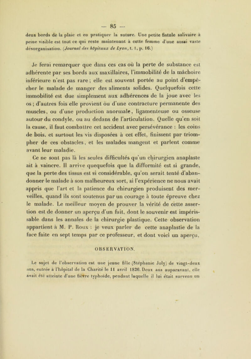 deux bords de la plaie et eu pratiquer la suture. Une petite fistule salivaire à peine visible est tout ce qui reste maintenant à cette femme d’uue aussi vaste désorganisation. (Journal <tes hôpitaux de Lyon, t. 1, p. 16.) Je ferai remarquer que dans ces cas où la perte de substance est adhérente par ses bords aux maxillaires, l’immobilité de la mâchoire inférieure n’est pas rare ; elle est souvent portée au point d’empê- cher le malade de manger des aliments solides. Quelquefois cette immobilité est due simplement aux adhérences de la joue avec les os; d’autres fois elle provient ou d’une contracture permanente des muscles, ou d’une production anormale, ligamenteuse ou osseuse autour du condyle, ou au dedans de l’articulation. Quelle qu’en soit la cause, il faut combattre cet accident avec persévérance : les coins de bois, et surtout les vis disposées à cet effet, finissent par triom- pher de ces obstacles, et les malades mangent et parlent comme avant leur maladie. Ce ne sont pas là les seules difficultés qu’un chirurgien anaplaste ait à vaincre. 11 arrive quequefois que la difformité est si grande, que la perte des tissus est si considérable, qu’on serait tenté d’aban- donner le malade à son malheureux sort, si l’expérience ne nous avait appris que l’art et la patience du chirurgien produisent des mer- veilles, quand ils sont soutenus par un courage à toute épreuve chez le malade. Le meilleur moyen de prouver la vérité de cette asser- tion est de donner un aperçu d’un fait, dont le souvenir est impéris- sable dans les annales de la chirurgie plastique. Cette observation appartient à M. F. Roux : je veux parler de cette anaplastie de la face faite en sept temps par ce professeur, et dont voici un aperçu, OBSERVATION. Le sujet de l'observation est une jeune fille (Stéphanie Joly) de vtngl-deux ans, entrée à l’hôpital de la Charité le 11 avril 1826. Deux ans auparavanl, elle avait été atteinte d’une fièvre typhoïde, pendant laquelle il lui était survenu un