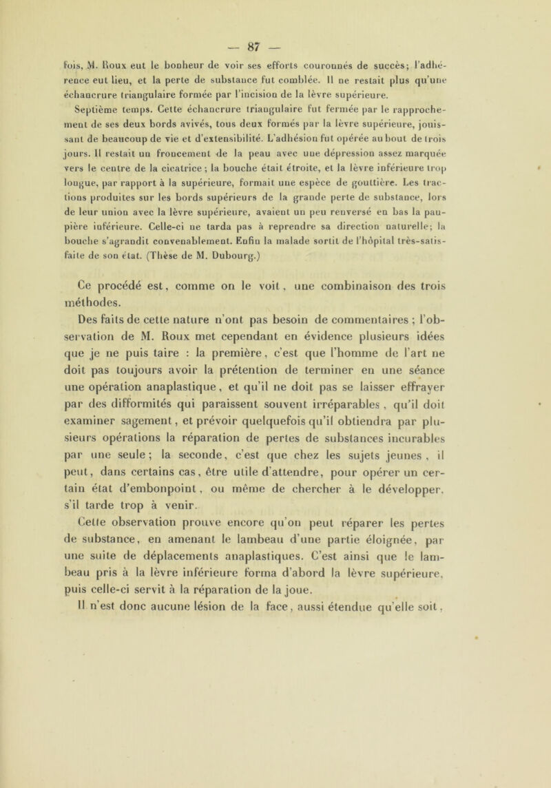 fois, M. Houx eut le bouheur de voir ses efforts courouués de succès; l’adhé- reoce eut lieu, et la perte de substance fut comblée. Il ne restait plus qu’une échaucrure triangulaire formée par l’incision de la lèvre supérieure. Septième temps. Cette échancrure triangulaire fut fermée par le rapproche- ment de ses deux bords avivés, tous deux formés par la lèvre supérieure, jouis- sant de beaucoup de vie et d’extensibilité. L’adhésion fut opérée au bout de trois jours. 11 restait un froncement de la peau avec une dépression assez marquée vers le neutre de la cicatrice; la bouche était étroite, et la lèvre inférieure trop longue, par rapport à la supérieure, formait une espèce de gouttière. Les (rac- lions produites sur les bords supérieurs de la grande perle de substance, lors de leur union avec la lèvre supérieure, avaient un peu renversé en bas la pau- pière inférieure. Celle-ci ne tarda pas à reprendre sa direction naturelle; la bouche s’agrandit convenablement. Enfin la malade sortit de l’hôpital très-satis- faite de son état. (Thèse de M. Dubourg.) Ce procédé est, comme on le voit, une combinaison des trois méthodes. Des faits de cette nature n’ont pas besoin de commentaires ; l’ob- servation de M. Roux met cependant en évidence plusieurs idées que je ne puis taire : la première, c’est que l’homme de l’art ne doit pas toujours avoir la prétention de terminer en une séance une opération anaplastique, et qu’il ne doit pas se laisser effrayer par des difformités qui paraissent souvent irréparables , qu’il doit examiner sagement, et prévoir quelquefois qu’il obtiendra par plu- sieurs opérations la réparation de pertes de substances incurables par une seule; la seconde, c’est que chez les sujets jeunes, il peut, dans certains cas, être utile d attendre, pour opérer un cer- tain état d’embonpoint, ou même de chercher à le développer, s’il tarde trop à venir. Cette observation prouve encore qu’on peut réparer les pertes de substance, en amenant le lambeau d’une partie éloignée, par une suite de déplacements anaplastiques. C’est ainsi que le lam- beau pris à la lèvre inférieure forma d’abord la lèvre supérieure, puis celle-ci servit à la réparation de la joue. Il n’est donc aucune lésion de la face, aussi étendue qu elle soit,