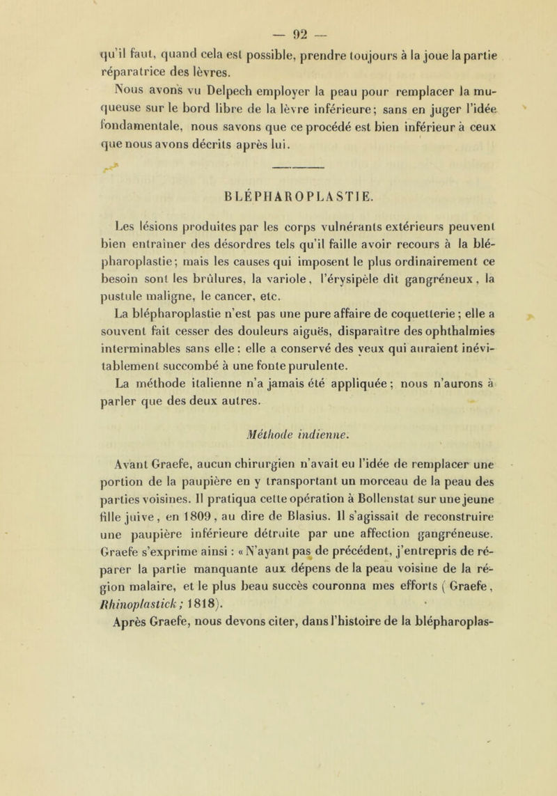 qu’il faut, quand cela est possible, prendre toujours à la joue la partie réparatrice des lèvres. Nous avons vu Delpech employer la peau pour remplacer la mu- queuse sur le bord libre de la lèvre inférieure; sans en juger l’idée fondamentale, nous savons que ce procédé est bien inférieur à ceux i que nous avons décrits après lui. BLÉPHAROPLASTIE. Les lésions produites par les corps vulnérants extérieurs peuvent bien entraîner des désordres tels qu’il faille avoir recours à la blé- pharoplastie; mais les causes qui imposent le plus ordinairement ce besoin sont les brûlures, la variole, l’érysipèle dit gangréneux, la pustule maligne, le cancer, etc. La blépharoplastie n’est pas une pure affaire de coquetterie ; elle a souvent fait cesser des douleurs aiguës, disparaître des ophthalmies interminables sans elle : elle a conservé des yeux qui auraient inévi- tablement succombé à une fonte purulente. La méthode italienne n’a jamais été appliquée ; nous n’aurons à parler que des deux autres. Méthode indienne. Avant Graefe, aucun chirurgien n’avait eu l’idée de remplacer une portion de la paupière en y transportant un morceau de la peau des parties voisines. Il pratiqua cette opération à Bollenstat sur une jeune fille juive, en 1809, au dire de Blasius. 11 s’agissait de reconstruire une paupière inférieure détruite par une affection gangréneuse. Graefe s’exprime ainsi : « N’ayant pas de précédent, j’entrepris de ré- parer la partie manquante aux dépens de la peau voisine de la ré- gion malaire, et le plus beau succès couronna mes efforts ( Graefe , Bhinopfaslick ; 1818). Après Graefe, nous devons citer, dans l’histoire de la biépharoplas-