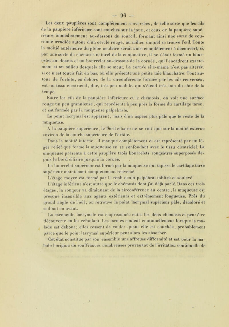 Les deux paupières sont complètement renversées, de telle sorte que les cils de la paupière inférieure sont couchés sur la joue, et ceux de la paupière supé- rieure immédiatement au-dessous du sourcil, formant ainsi uae sorte de cou- ronoe irradiée autour d’un cercle rouge, au milieu duquel se trouve l’oeil. Toute la moitié antérieure du globe oculaire serait ainsi complètement à découvert, si, par une sorte de ehémosis naturel de la conjonctive, il ne s’était formé un bour- relet au-dessus et un bourrelet au-dessous de la cornée, qui l’encadrent exacte- ment et au milieu desquels elle se meut. La cornée elle-même n’est pas altérée, si ce n’est tout à fait en bas, où elle présente[une petite taie blanchâtre. Tout au- tour de l’orbite, en dehors de la circonférence formée par les cils renversés, est un tissu cicatriciel, dur, très-peu mobile, qui s’étend très-loin du côté de la tempe. F.ntre les cils de la paupière inférieure et le ehémosis, on voit une surface rouge un peu granuleuse, qui représente à peu près la forme du cartilage tarse , et est formée par la muqueuse palpébrale. Le point lacrymal est apparent, mais d’un aspect plus pâle que le reste de la muqueuse. A la paupière supérieure, le hftnd ciliaire ne se voit que sur la moitié externe environ de la courbe supérieure de l’orbite. Dans la moitié interne , il manque complètement et est représenté par un lé- ger relief que forme la muqueuse en se confondant avec le tissu cicatriciel. La muqueuse présente à cette paupière trois bourrelets rougeâtres superposés de- puis le bord ciliaire jusqu’à la cornée. Le bourrelet supérieur est formé par la muqueuse qui tapisse le cartilage tarse supérieur maintenant complètement renversé. L’étage moyen est formé par le repli oculo-palpébral infiltré et soulevé. L’étage inférieur n’est autre que le ehémosis dont j’ai déjà parlé. Dans ces trois étages, la rougeur va diminuant de la circonférence au centre; la muqueuse est presque insensible aux agents extérieurs et extrêmement fongueuse. Près du v grand angle de l’œil, on retrouve le point lacrymal supérieur pâle, décoloré et saillant en avant. La caroncule lacrymale est emprisonnée entre les deux ehémosis et peut être découverte en les refoulant. Les larmes coulent continuellement lorsque la ma- lade est debout; elles cessent de couler quant elle est couchée, probablement parce que le point lacrymal supérieur peut alors les absorber. Cet état constitue par son ensemble une affreuse difformité et est pour la ma- lade l’origine de souffrances nombreuses provenant de l’irritation continuelle de