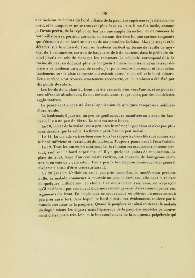 une iucisiou en dehors du bord ciliaire de la paupière supérieure; je détachai ce bord, et la muqueuse ne se trouvant plus fixée en haut, il me fut facile, comme je l’avais prévu, de la replier en bas par une simple dissection et de ramener le bord ciliaire à sa position normale, en laissant derrière lui une surface saignante qui s’étendait de ce bord au niveau de ma première incision- Alors je traçai et je détachai sur le milieu du front un lambeau vertical en forme de feuille de myr- the, de 3 centimètres environ de largeur et de 5 de hauteur, dans le pédicule du- quel j’avais eu soin de ménager les vaisseaux. Le pédicule correspondait à la racine du nez; en donnant plus de longueur à l’incision interne et en faisant dé- crire à ce lambeau un quart de cercle, j’ai pu le rendre horizontal et le coucher facilement sur la plaie saignante qui existait entre le sourcil et le bord ciliaire. Celte surface s’est trouvée exactement recouverte, et le lambeau a été fixé par dix points de suture. Les bords de la plaie du front ont été ramenés l’un vers l’autre, et ne pouvant être affrontés absolument, ils ont été maintenus, rapprochés, par des bandelettes agglutinatives. Le pansement a consisté dans l’application de quelques compresses imbibées d’eau froide. Le lendemain 9 janvier, un peu de gonflement se manifeste au niveau du lam- beau; il y a un peu de fièvre. La nuit est assez bonne. Le 10. L’état delà malade est à peu près le même; le gonflement n’est pas plus considérable que la veille. La fièvre a peut-être un peu baissé. Le 11. La malade va très-bien sous tous les rapports; trois fils soût incisés sur le bord inférieur et l’extrémité du lambeau. Toujours pansement à l’eau fraîche. Le 12. Tous les autres fils sont coupés; la réunion est exactement obtenue par- tout, sauf sur le bord supérieur, où il y a quelques points de suppuration. La plaie du front, large d’un centimètre environ, est couverte de bourgeons char- nus et en voie de cicatrisation. Peu à peu la tuméfaction diminue; l’état général n’a jamais cessé d’être très-satisfaisant. Le 20 janvier. L’adhésion est à peu près complète, la tuméfaction presque nulle. La malade commence à mouvoir un peu le lambeau, elle peut le relever de quelques millimètres; en étudiant ce mouvement avec soin, on s’aperçoit qu’il ne dépend pas seulement d’un mouvement générai d’élévation imprimé aux téguments du front. Eu empêchant ce mouvement on obtient un mouvement à peu près aussi fort, dans lequel le bord ciliaire est évidemment soulevé par le muscle élévateur de la paupière. Quand la paupière est ainsi soulevée, la malade distingue mieux les objets; mais l’épaisseur de la paupière empêche ce mouve- ment d’être porté très-loin, et le boursouflement de la muqueuse palpébrale qui \ 4