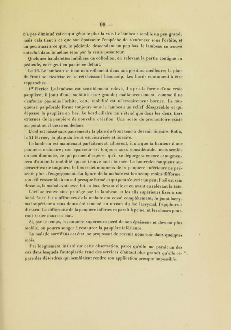 n’a pas diminué est ce qui gène le plus la vue. Le lambeau semble un peu grand; mais cela tient à ce que son épaisseur l’empêche de s’enfoncer sous l’orbite, et un peu aussi à ce que, le pédicule descendant un peu bas, le lambeau se trouve entraîné dans le même sens par la seule pesanteur. Quelques baudelettes imbibées de eollodion, eu relevant la partie contiguë au pédicule, corrigent en partie ce défaut. Le 26. Le lambeau se tient naturellement dans une position meilleure; la plaie du front se cicatrise en se rétrécissant beaucoup. Les bords continuent à être rapprochés. Ier février. Le lambeau est sensiblement relevé, il a pris la forme d’une vraie paupière; il jouit d’une mobilité assez grande; malheureusement, comme il ne s’enfonce pas sous l’orbite, cette mobilité est nécessairement, bornée. La mu- queuse palpébrale forme toujours sous le lambeau un relief désagréable et qui dépasse la paupière en bas. Le bord ciliaire ne s’étend que dans les deux tiers externes de la paupière de nouvelle création. Une sorte de promontoire existe au point où il cesse en dedans. L’œil est laissé sans pansement; la plaie du front tend à devenir linéaire. Enfin, le 21 février, la plaie du front est cicatrisée et linéaire. Le lambeau est maintenant parfaitement adhérent, il n’a que la hauteur d’une paupière ordinaire; son épaisseur est toujours aussi considérable, mais semble un peu diminuée, ce qui permet d’espérer qu’il se dégorgera encore elaugmeu- tera d’autant la mobilité qui se trouve ainsi bornée. Le bourrelet muqueux su- périeut existe toujours; le bourrelet muqueux de la paupière inférieure ne pré- sente plus d’engorgement. La figure de la malade est beaucoup moins difforme : sou œil ressemble à un œil presque fermé et qui peut s’ouvrir un peu ; l’œil est sain dessous, la malade voit avec lui eu bas, devant elle et en avant en relevant la tète. L’œil se trouve ainsi protégé par le lambeau et les cils supérieurs fixés à son bord. Aussi les souffrances de la malade ont cessé complètement; le point lacry- mal supérieur a sans doute été ramené au niveau du lac lacrymal, l’épiphora a disparu. La difformité de la paupière inférieure paraît à peine, et les choses pour- ront rester dans cet état. Si, par le temps, la paupière supérieure perd de sou épaisseur et devient plus mobile, on pourra songer à restaurer la paupière inférieure. La malade sortrdSns cet état, se proposant de revenir nous voir dans quelques mois. J’ai longuement insisté sur cette observation, parce quelle me parait un des cas dans lesquels l’autoplastie rend des services d’autant plus grands qu’elle ré- * pare des désordres qui semblaient rendre son application presque impossible.