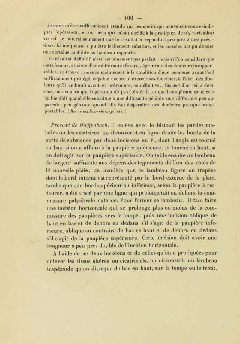Je crois m’êlre suffisamment étendu sur les motifs qui pouvaient contre-iudi- quer l’opération , et sur ceux qui m’ont décidé à la pratiquer. Je n’y reviendrai pas ici ; je noterai seulement que le résultat a répondu à peu près à mes prévi- sions. La muqueuse a pu être facilement rabattue, et les muscles ont pu donner une certaine mobiiilé au lambeau rapporté. Le résultat définitif n’est certainement pas parfait; mais si l’on considère que cette femme, atteinte d’une difformité affreuse, éprouvant des douleurs insuppor- tables, se trouve ramenée maintenant à la condition d’une personne ayant l’oeil suffisamment protégé, capable encore d’exercer ses fonctions, à l’abri des dou- leurs qu’il endurait avant, et présentant, en définitive, l’aspect d’un œil à demi clos, on avouera que l’opération n’a pas été stér ile, et que l’autoplastie est encore un bienfait quand elle substitue à une difformité pénible une difformité peu ap- parente, peu gênante, quand elle fait disparaître des douleurs presque insup- portables. (Revue médico-chirurgicale. ) Procédé de Dieffenbach. Il enlève avec le bistouri les parties ma- lades ou les cicatrices, ou il convertit en ligne droite les bords de la perte de substance par deux incisions en V, dont l’angle est tourné en bas, si on a affaire à la paupière inférieure, et tourné en haut, si on doit agir sur la paupière supérieure. On taille ensuite un lambeau de largeur suffisante aux dépens des téguments de l’un des côtés de lâ nouvelle plaie, de manière que ce lambeau figure un trapèze dont le bord interne est représenté par le bord externe de la plaie, tandis que son bord supérieur ou inférieur, selon la paupière à res- taurer, a été tracé par une ligne qui prolongerait en dehors la com- missure palpébrale externe. Pour former ce lambeau , il faut faire une incision horizontale qui se prolonge plus ou moins de la com- missure des paupières vers la tempe, puis une incision oblique de haut en bas et de dehors en dedans s’il s’agit de la paupière infé- rieure, oblique au contraire de bas en haut et de dehors en dedans s’il s’agit de la paupière supérieure. Cette incision doit avoir une longueur à peu près double de l’incision horizontale. A l’aide de ces deux incisions et de celles qu’on a pratiquées pour enlever les tissus altérés ou cicatriciels, on circonscrit un lambeau trapézoïde qu’on dissèque de bas en haut, sur la tempe ou le front,