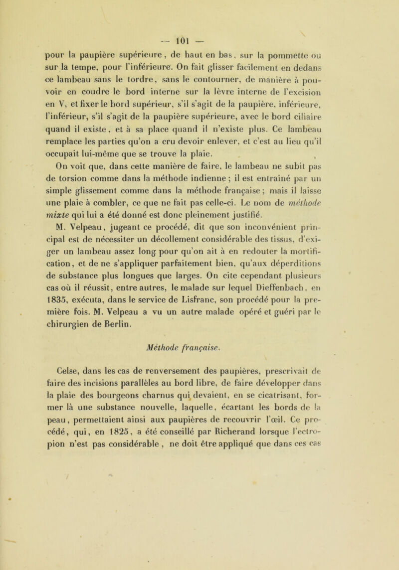 toi \ pour la paupière supérieure, de haut en bas, sur la pommette ou sur la tempe, pour l’inférieure. On fait glisser facilement en dedans ce lambeau sans le tordre, sans le contourner, de manière à pou- voir en coudre le bord interne sur la lèvre interne de l’excision en V, et fixer le bord supérieur, s’il s’agit de la paupière, inférieure, l’inférieur, s’il s’agit de la paupière supérieure, avec le bord ciliaire quand il existe, et à sa place quand il n’existe plus. Ce lambeau remplace les parties qu’on a cru devoir enlever, et c’est au lieu qu’il occupait lui-même que se trouve la plaie. On voit que, dans cette manière de faire, le lambeau ne subit pas de torsion comme dans la méthode indienne ; il est entraîné par un simple glissement comme dans la méthode française; mais il laisse une plaie à combler, ce que ne fait pas celle-ci. Le nom de méthode mixte qui lui a été donné est donc pleinement justifié. M. Velpeau, jugeant ce procédé, dit que son inconvénient prin- cipal est de nécessiter un décollement considérable des tissus, d’exi- ger un lambeau assez long pour qu’on ait à en redouter la mortifi- cation, et de ne s’appliquer parfaitement bien, qu’aux déperditions de substance plus longues que larges. On cite cependant plusieurs cas où il réussit, entre autres, le malade sur lequel Dieffenbach. en 1835, exécuta, dans le service de Lisfranc, son procédé pour la pre- mière fois. M. Velpeau a vu un autre malade opéré et guéri par le chirurgien de Berlin. Méthode française. Celse, dans les cas de renversement des paupières, prescrivait de faire des incisions parallèles au bord libre, de faire développer dans la plaie des bourgeons charnus qui devaient, en se cicatrisant, for- mer là une substance nouvelle, laquelle, écartant les bords de la peau, permettaient ainsi aux paupières de recouvrir l'œil. Ce pro- cédé, qui, en 1825, a été conseillé par Richerand lorsque l’ectro- pion n’est pas considérable , ne doit être appliqué que dans ces cas