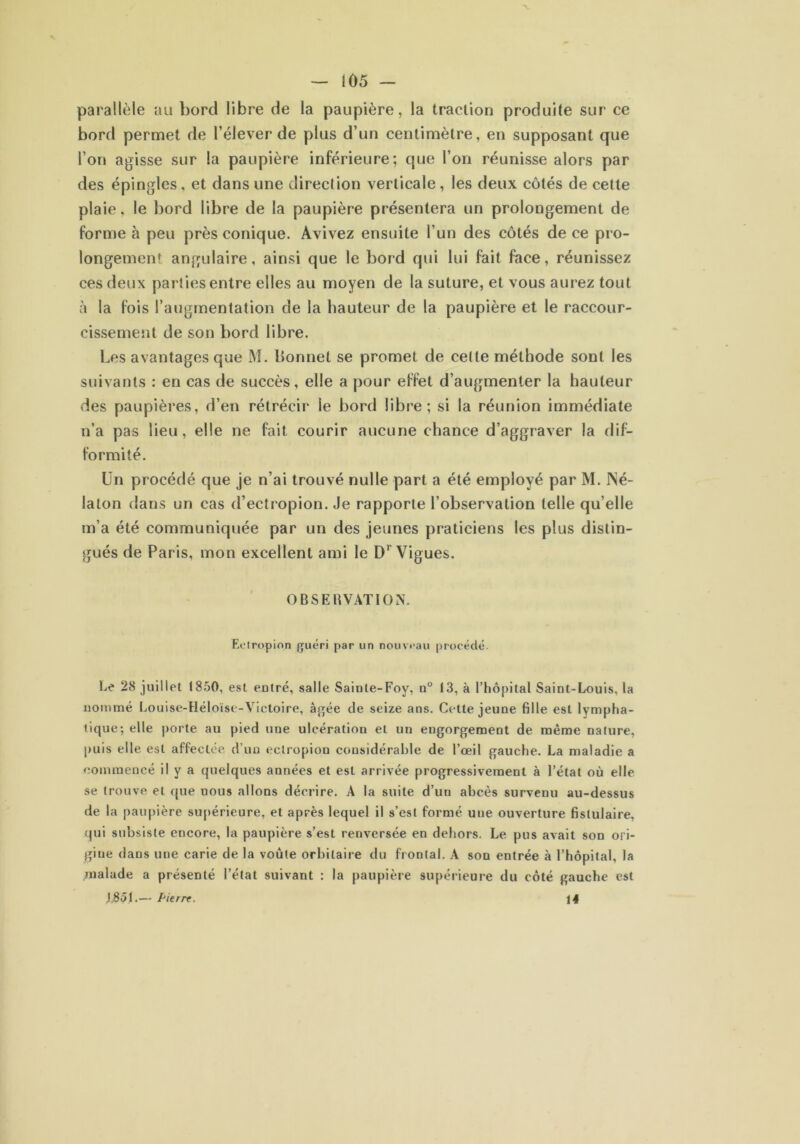 — i 05 — parallèle au bord libre de la paupière, la traction produite sur ce bord permet de l’élever de plus d’un centimètre, en supposant que l’on agisse sur la paupière inférieure; que l’on réunisse alors par des épingles, et dans une direction verticale , les deux côtés de cette plaie, le bord libre de la paupière présentera un prolongement de forme à peu près conique. Avivez ensuite l’un des côtés de ce pro- longement angulaire, ainsi que le bord qui lui fait face, réunissez ces deux parties entre elles au moyen de la suture, et vous aurez tout à la fois l’augmentation de la hauteur de la paupière et le raccour- cissement de son bord libre. Les avantages que M. bonnet se promet de celte méthode sont les suivants : en cas de succès, elle a pour effet d’augmenter la hauteur des paupières, d’en rétrécir le bord libre; si la réunion immédiate n’a pas lieu, elle ne fait courir aucune chance d’aggraver la dif- formité. Un procédé que je n’ai trouvé nulle part a été employé par M. INé- laton dans un cas d’ectropion. Je rapporte l’observation telle qu elle m’a été communiquée par un des jeunes praticiens les plus distin- gués de Paris, mon excellent ami le DrVigues. OBSERVATION. Ecir.o.pion guéri par un nouveau procédé. Le 28 juillet 1850, est entré, salle Sainte-Foy, n° 13, à l’hôpital Saint-Louis, la nommé Louise-Héloïse-Victoire, âgée de seize ans. Cette jeune fille est lympha- tique; elle porte au pied une ulcération et un engorgement de même nature, puis elle est affectée d’un eclropion considérable de l’oeil gauche. La maladie a commencé il y a quelques années et est arrivée progressivement à l’étal où elle se trouve et que nous allons décrire. A la suite d’un abcès survenu au-dessus de la paupière supérieure, et après lequel il s’est formé une ouverture fistulaire, qui subsiste encore, la paupière s’est renversée en dehors. Le pus avait son ori- gine dans une carie de la voûte orbitaire du frontal. A son entrée à l’hôpital, la malade a présenté l’état suivant : la paupière supérieure du côté gauche est