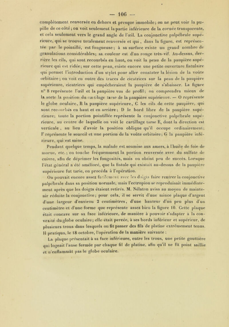 complètement renversée en dehors et presque immobile; on ne peut voir la pu- pille de ce côté; on voit seulement la partie inférieure de la cornée transparente, et cela seulement vers le grand angle de l’œil. La conjonctive palpébrale supé- rieure, qui se trouve totalement renversée et qui , dans la ligure, est représen- tée par le pointillé, est fongueuse ; à sa surface existe un grand nombre de granulations considérables; sa couleur est d’un rouge très-vif. Au-dessus, der- rière les cils, qui sont recourbés en haut, ou voit la peau de la paupière supé- rieure qui est ridée; sur celle peau, existe encore une petite ouverture fistulaire «qui permet l’introduction d’un stylet pour aller constater la lésion de la voûte orbitaire; on voit eu outre des traces de cicatrices sur la peau de la paupière supérieure, cicatrices qui empêcheraient la paupière de s’abaisser. La figure n° 8 représente l’œil et la paupière vus de profil; on comprendra mieux de la sorte la position du cai lilage tarse de la paupière supérieure. — O représente le globe oculaire, B la paupière supérieure, C les cils de cette paupière, qui sont recourbés en haut et en arrière ; D le bord libre de la paupière supé- rieure; toute la portion pointillée représente la conjonctive palpébrale supé- rieure, au centre de laquelle on voit le cartillage tarse E, dont la direction est verticale , au lieu d’avoir la position oblique qu’il occupe ordinairement; F représente le sourcil et une portion de la voûte orbitaire; G la paupière infé- rieure, qui est saine. Pendant quelque temps, la malade est soumise aux amers, à l’huile de foie de morue, etc. ; ou touche fréquemment la portion renversée avec du sulfate de cuivre, afin de déprimer les fongosités, mais on obtint peu de succès. Lorsque, l’état général a été amélioré, que la fistule qui existait au-dessus de la paupière supérieure fut tarie, on procéda à l’opération. Ou pouvait encore assez facilement avec les doigts faire rentrer la conjonctive palpébrale dans sa position normale, mais l’eclropion se reproduisait immédiate- ment après que les doigts étaient retirés. M. Nélaton avisa au moyeu de mainte- nir réduite la conjonctive; pour cela, il se servit d’une mince plaque d’argent d’une largeur d’envirou 2 centimètres, d’une hauteur d’un peu plus d’un centimètre et d’une forme que représente assez bien la figure 10. Celte plaque était concave sur sa face inférieure, de manière à pouvoir s’adapter à la con- vexité du globe oculaire; elle était percée, à ses bords inférieur et supérieur, de plusieurs trous dans lesquels on fit passer des fils de platine extrêmement tenus. Il pratiqua, le 18 octobre, l’opération de la manière suivante : La plaque présentait à sa face inférieure, entre les trous, une petite gouttière qui logeait l’anse fermée par chaque fil de platine, afin qu’il ne fit point saillie et n’enflammàt pas le globe oculaire.