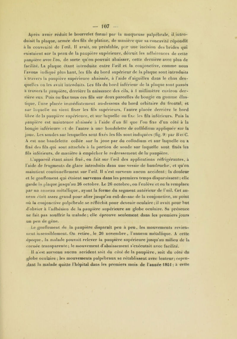 Après avoir réduil le bourrelet formé par la muqueuse palpébrale, il intro- duisit la plaque, armée des fils de platine, de manière que sa concavité répondit à la convexité de l’œil. Il avait, au préalable, par uue incision des brides qui existaient sur la peau de la paupière supérieure, détruit les adhérences de celle paupière avec l’os, de sorte qu’on pouvait abaisser, cette dernière avec plus de facilité. La plaque étant introduite entre l’œil et la conjonctive, comme nous l’avons indiqué plus haut, les fils du hord supérieur de la plaque sont introduits à travers la paupière supérieure abaissée, à l’aide d’aiguilles dans le chas des- quelles ou les avait introduits. Les fils du hord inférieur de la plaque sont passés à travers la paupière, derrière la naissance des cils, à 1 millimètre environ der- rière eux Puis on fixe tous ces fils sur deux parcelles de bougie en gomme élas- tique, l’une placée immédiatement au-dessous du bord orbitaire du frontal, et sur laquelle on vient fixer les fils supérieurs, l’autre placée derrière le bord libre de la paupière supérieure, et sur laquelle ou fixe les fils inférieurs. Puis la paupière est maintenue abaissée à l’aide d’un fil que l’on fixe d’un côté à la bougie inférieure «t de l’autre à une bandelette de collédium appliquée sur la joue. Les soudes sur lesquelles sont fixés les fils sont indiquées (fig. 9i par B et C. A est une bandelette collée sur la joue par du collodium et sur laquelle on a fixé des fils qui sont attachés à la portion de soude sur laquelle sout fixés les fils inférieurs, de manière à empêcher le redressement delà paupière. L’appareil étant ainsi fixé, on fait sur l’œil des applications réfrigérantes, à l’aide de fragments de glace introduits dans uue vessie de baudruche, et qu’on maintient continuellement sur l’œil. Il n’est survenu aucun accident: la douleur et le gonflement qui étaient survenus dans les premiers temps disparaissent ; elle garde la plaque jusqu’au 26 octobre. Le 26 octobre, ou l’enlève et ou la remplace par un anneau métallique, ayant la forme du segment antérieur de l’œil. Cet an- neau «;tait assez grand pour aller jusqu’au cul-de-sac de la conjonctive, au point où la conjonctive palpébrale se réfléchit pour devenir oculaire ; il avait pour but d’obvier à l’adhésion de la paupière supérieure au globe oculaire. Sa présence ne fait pas souffrir la malade; elle éprouve seulement dans les premiers jours uu peu de gène. Le gonflement de la paupière disparait peu à peu, les mouvements revien- nent insensiblement. On retire, le 26 novembre, l’anneau métallique. A celte époque, la malade pouvait relever la paupière supérieure jusqu’au milieu de la cornée transparente; le mouvement d abaissement s’exécutait avec facilité. 11 n'est survenu aucun accident soit du côté de la paupière, soit du côté du globe oculaire; les mouvements palpébraux se rétablisseut avec lenteur ; cepen- dant la malade quitte l’hôpital dans les premiers mois de l’année 1851; à cette