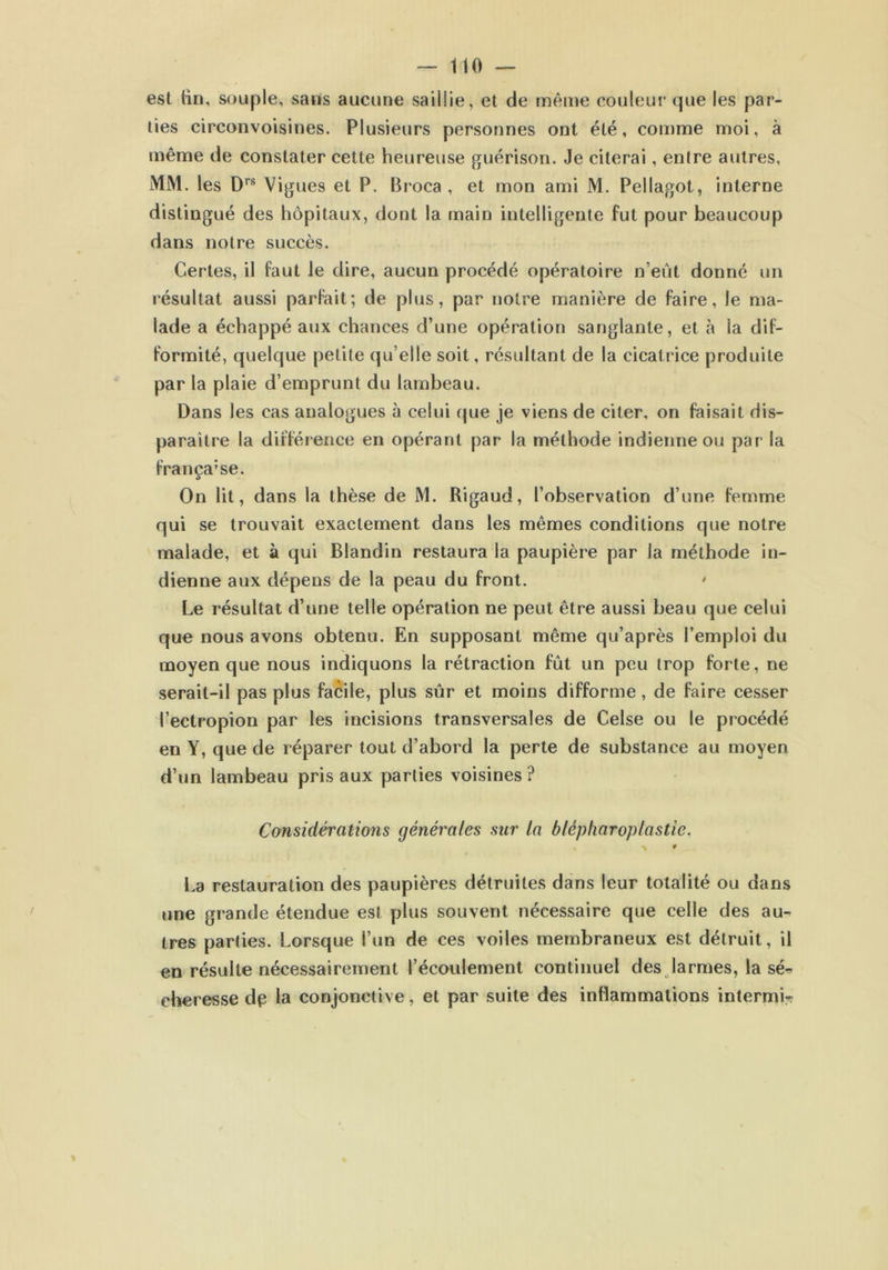— 1 i o — est tin, souple, sans aucune saillie, et de même couleur que les par- ties circonvoisines. Plusieurs personnes ont été, comme moi, à même de constater cette heureuse guérison. Je citerai, entre autres, MM. les Drs Vignes et P. Broca , et mon ami M. Pellagot, interne distingué des hôpitaux, dont la main intelligente fut pour beaucoup dans notre succès. Certes, il faut Je dire, aucun procédé opératoire n’eut donné un résultat aussi parfait; de plus, par notre manière de faire, le ma- lade a échappé aux chances d’une opération sanglante, et à la dif- formité, quelque petite qu’elle soit, résultant de la cicatrice produite par la plaie d’emprunt du lambeau. Dans les cas analogues à celui que je viens de citer, on faisait dis- paraître la différence en opérant par la méthode indienne ou par la française. On lit, dans la thèse de M. Rigaud, l’observation d’une femme qui se trouvait exactement dans les mêmes conditions que notre malade, et à qui Blandin restaura la paupière par la méthode in- dienne aux dépens de la peau du front. ' Le résultat d’une telle opération ne peut être aussi beau que celui que nous avons obtenu. En supposant même qu’après l’emploi du moyen que nous indiquons la rétraction fût un peu trop forte, ne serait-il pas plus facile, plus sûr et moins difforme, de faire cesser l’ectropion par les incisions transversales de Celse ou le procédé en Y, que de réparer tout d’abord la perte de substance au moyen d’un lambeau pris aux parties voisines ? Considérations générales sur la blépharoplastie. \ * La restauration des paupières détruites dans leur totalité ou dans une grande étendue est plus souvent nécessaire que celle des au- tres parties. Lorsque l’un de ces voiles membraneux est détruit, il en résulte nécessairement l’écoulement continuel des larmes, la sé- cheresse dp la conjonctive, et par suite des inflammations internm