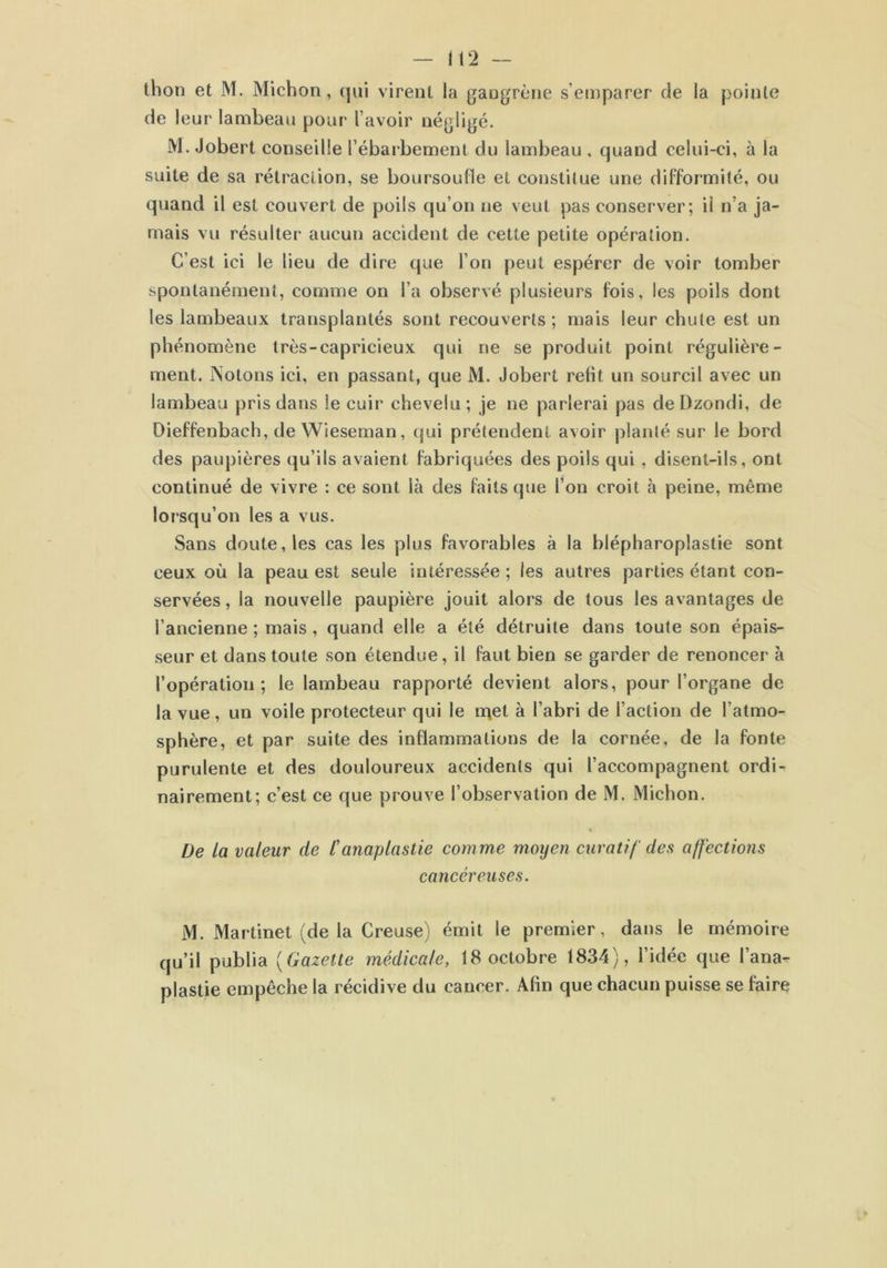 thon et M. Michon, qui virent la gangrène s’emparer de la pointe de leur lambeau pour l’avoir négligé. M. Jobert conseille l’ébarbement du lambeau , quand celui-ci, à la suite de sa rétraction, se boursoufle et constitue une difformité, ou quand il est couvert de poils qu’on ne veut pas conserver; il n’a ja- mais vu résulter aucun accident de cette petite opération. C’est ici le lieu de dire que l’on peut espérer de voir tomber spontanément, comme on l’a observé plusieurs fois, les poils dont les lambeaux transplantés sont recouverts ; mais leur chute est un phénomène très-capricieux qui ne se produit point régulière- ment. Notons ici, en passant, que M. Jobert relit un sourcil avec un lambeau pris dans le cuir chevelu; je ne parlerai pas deDzondi, de Dieffenbach, de Wieseman, qui prétendent avoir planté sur le bord des paupières qu’ils avaient fabriquées des poils qui , disent-ils, ont continué de vivre : ce sont là des faits que l’on croit à peine, même lorsqu’on les a vus. Sans doute, les cas les plus favorables à la blépharoplastie sont ceux où la peau est seule intéressée ; les autres parties étant con- servées , la nouvelle paupière jouit alors de tous les avantages de l’ancienne ; mais, quand elle a été détruite dans toute son épais- seur et dans toute son étendue, il faut bien se garder de renoncer à l’opération; le lambeau rapporté devient alors, pour l’organe de la vue, un voile protecteur qui le met à l’abri de l’action de l’atmo- sphère, et par suite des inflammations de la cornée, de la fonte purulente et des douloureux accidents qui l’accompagnent ordi- nairement; c’est ce que prouve l’observation de M. Michon. « De la valeur de l'anaplastie comme moyen curatif des affections cancéreuses. M. Martinet (de la Creuse) émit le premier, dans le mémoire qu’il publia (Gazette médicale, 18 octobre 1834), l’idée que l’ana- plastie empêche la récidive du cancer. Afin que chacun puisse se faire