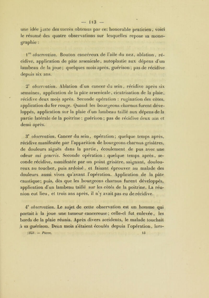 une idée juste des succès obtenus par cel honorable praticien, voici le résumé des quatre observations sur lesquelles repose sa mono- graphie : Ve observation. Bouton cancéreux de l’aile du nez, ablation, ré- cidive, application de pâle arsenicale, autoplastie aux dépens d’un lambeau de la joue; quelques mois après, guérison; pas de récidive depuis six ans. 2e observation. Ablation d’un cancer du sein, récidive après six semaines, application de la pâte arsenicale, cicatrisation de la plaie, récidive deux mois après. Seconde opération : rugination des côtes, application du fer rouge. Quand les bourgeons charnus furent déve- loppés, application sur la plaie d’un lambeau taillé aux dépens de la partie latérale de la poitrine: guérison; pas de récidive deux ans et demi après. 3e observation. Cancer du sein, opération; quelque temps après, récidive manifestée par l’apparition de bourgeons charnus grisâtres, de douleurs aiguës dans la partie, écoulement de pus avec une odeur sui generis. Seconde opération: quelque temps après, se- conde récidive, manifestée par un point grisâtre, saignant, doulou- reux au toucher, puis ardoisé, et faisant éprouver au malade des douleurs aussi vives qu’avant l’opération. Application de la pâte caustique; puis, dès que les bourgeons charnus furent développés, application d’un lambeau taillé sur les côtés de la poitrine. La réu- nion eut lieu, et trois ans après, il n’y avait pas eu de récidive. 4e observation. Le sujet de cette observation est un homme qui portait à la joue une tumeur cancéreuse ; celle-ci fut enlevée, les bords de la plaie réunis. Après divers accidents, le malade touchait à sa guérison. Deux mois s’étaient écoulés depuis l’opération, lors-» 1851. — Pierre. 15