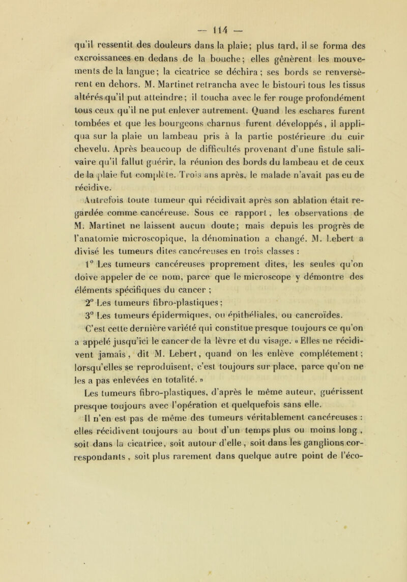 qu’il ressentit des douleurs dans la plaie; plus tard, il se forma des excroissances en dedans de la bouche; elles gênèrent les mouve- ments de la langue ; la cicatrice se déchira; ses bords se renversè- rent en dehors. M. Martinet retrancha avec le bistouri tous les tissus altérés qu’il put atteindre; il toucha avec le fer rouge profondément tous ceux qu’il ne put enlever autrement. Quand les eschares furent tombées et que les bourgeons charnus furent développés, il appli- qua sur la plaie un lambeau pris à la partie postérieure du cuir chevelu. Après beaucoup de difficultés provenant d’une fistule sali- vaire qu’il fallut guérir, la réunion des bords du lambeau et de ceux de la plaie fut complète. Trois ans après, le malade n’avait pas eu de récidive. Autrefois toute tumeur qui récidivait après son ablation était re- gardée comme cancéreuse. Sous ce rapport, les observations de M. Martinet ne laissent aucun doute; mais depuis les progrès de l’anatomie microscopique, la dénomination a changé. M. Lebert a divisé les tumeurs dites cancéreuses en trois classes : 1° Les tumeurs cancéreuses proprement dites, les seules qu’on doive appeler de ce nom, parce que le microscope y démontre des éléments spécifiques du cancer ; 2° Les tumeurs fibro-plastiques ; 3° Les tumeurs épidermiques, ou épithéliales, ou cancroïdes. C’est cette dernière variété qui constitue presque toujours ce qu’on a appelé jusqu’ici le cancer de la lèvre et du visage. «Elles ne récidi- vent jamais, dit M. Lebert, quand on les enlève complètement; lorsqu’elles se reproduisent, c’est toujours sur place, parce qu’on ne les a pas enlevées en totalité. » Les tumeurs fibro-plastiques, d’après le même auteur, guérissent presque toujours avec l’opération et quelquefois sans elle. Il n’en est pas de même des tumeurs véritablement cancéreuses : elles récidivent toujours au bout d’un temps plus ou moins long , soit dans la cicatrice, soit autour d’elle, soit dans les ganglions cor- respondants , soit plus rarement dans quelque autre point de l’éco-