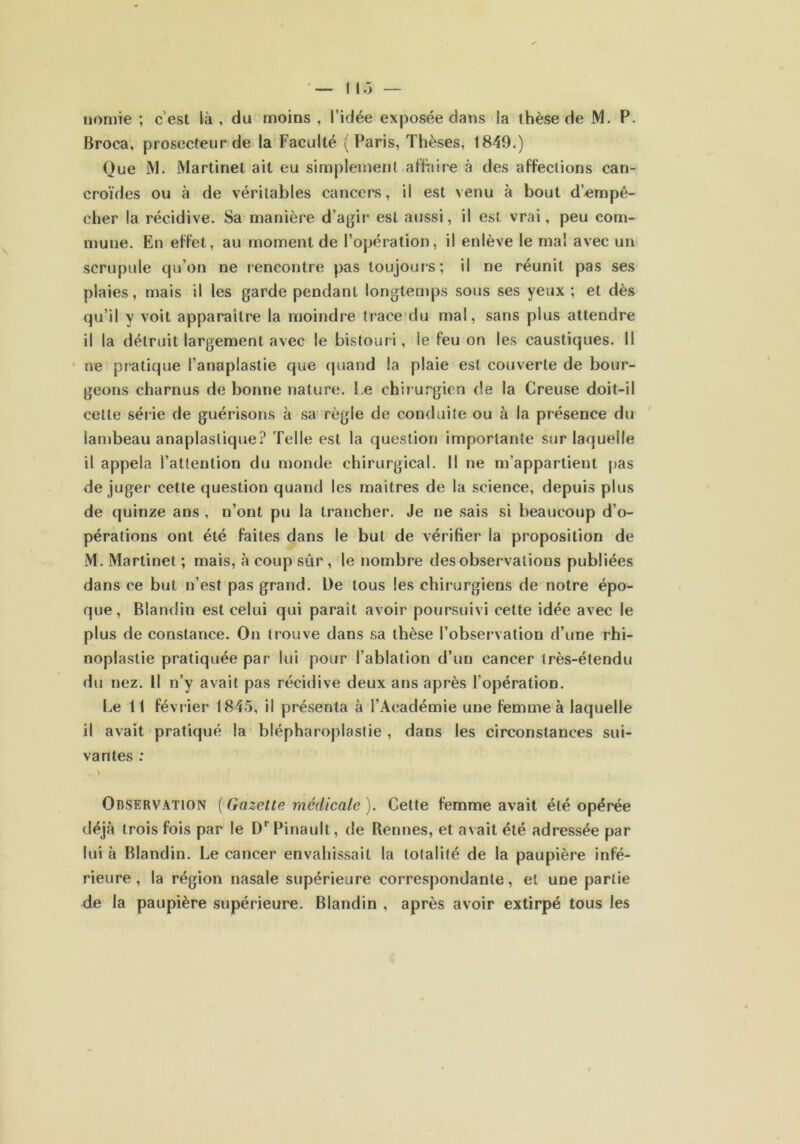 tiomie ; c est là , du moins , l’idée exposée dans la thèse de M. P. Broca, prosecteur de la Faculté (Paris, Thèses, 1849.) Que M. Martinet ait eu simplement affaire à des affections can- croïdes ou à de véritables cancers, il est venu à bout d’empê- cher la récidive. Sa manière d’agir est aussi, il est vrai, peu com- mune. En effet, au moment de l’opération, il enlève le mal avec un scrupule qu’on ne rencontre pas toujours; il ne réunit pas ses plaies, mais il les garde pendant longtemps sous ses yeux ; et dès qu’il y voit apparaître la moindre trace du mal, sans plus attendre il la détruit largement avec le bistouri, le feu on les caustiques. Il ne pratique l’anaplastie que quand la plaie est couverte de bour- geons charnus de bonne nature, be chirurgien de la Creuse doit-il cette sér ie de guérisons à sa règle de conduite ou à la présence du lambeau anaplaslique? Telle est la question importante sur laquelle il appela l’attention du monde chirurgical. II ne m’appartient pas déjuger cette question quand les maîtres de la science, depuis plus de quinze ans , n’ont pu la trancher. Je ne sais si beaucoup d’o- pérations ont été faites dans le but de vérifier la proposition de M. Martinet ; mais, à coup sûr , le nombre des observations publiées dans ce but n’est pas grand. De tous les chirurgiens de notre épo- que, Blandin est celui qui parait avoir poursuivi cette idée avec le plus de constance. On trouve dans sa thèse l’observation d’une rhi- noplastie pratiquée par lui pour l’ablation d’un cancer très-étendu du nez. Il n’y avait pas récidive deux ans après l’opération. Le 11 février 1845, il présenta à l’Académie une femme à laquelle il avait pratiqué la blépharoplastie , dans les circonstances sui- vantes : , \ Observation ( Gazette médicale ). Cette femme avait été opérée déjà trois fois par le DrPinault, de Rennes, et avait été adressée par lui à Blandin. Le cancer envahissait la totalité de la paupière infé- rieure , la région nasale supérieure correspondante, et une partie de la paupière supérieure. Blandin , après avoir extirpé tous les