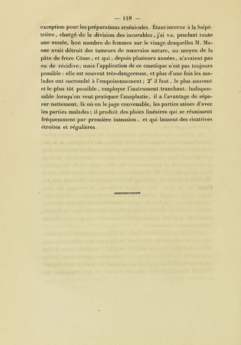 exception pour les préparations arsenicales. Étant inlerne à la Salpé- trière , chargé de la division des incurables, j’ai vu, pendant toute une année, bon nombre de femmes sur le visage desquelles M. Ma- nec avait détruit des tumeurs de mauvaise nature, au moyen de la pâte de frère Corne, et qui, depuis plusieurs années, n’avaient pas eu de récidive; mais l’application de ce caustique n’est pas toujours possible : elle est souvent très-dangereuse, et plus d’une fois les ma- lades ont succombé à l’empoisonnement; 2° il faut, le plus souvent et le plus tôt possible , employer l’instrument tranchant. Indispen- sable lorsqu’on veut pratiquer l’anaplastie, il a l’avantage de sépa- rer nettement, là où on le juge convenable, les parties saines d’avec les parties malades ; il produit des plaies linéaires qui se réunissent fréquemment par première intension , et qui laissent des cicatrices étroites et régulières.