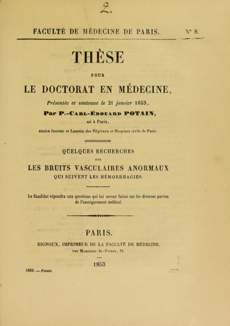 FACULTÉ DE MÉDECINE DE PARIS. THÈSE POUR LE DOCTORAT EN MÉDECINE, Présentée et soutenue le 21 janvier 1853, Par P.-CARii-ÉDOVARD POTi^lM, né à Paris, ancien Interne et Lauréat des Hôpitaux et Hospices civils de Paris. QUELQUES RECHERCHES SUR LES BRUITS VASCULAIRES ANORMAUX QUI SUIVENT LES HÉMORRHAGIES. Le Candidat répondra aux questions qui lui seront faites sur les diverses parties de renseignement médical. PARIS. RIGNOUX, IMPRIMEUR DE LA FACULTÉ DE MÉDECINE. rue Monsieur-le-Prince, 31. 18,53