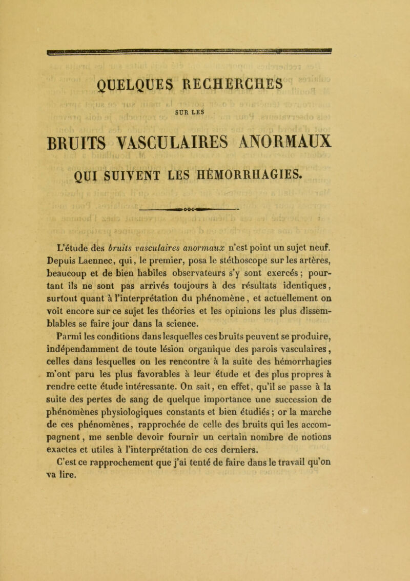 QUELQUES RECHERCHES SUR LES BRUITS VASCULAIRES ANORMAUX QUI SUIVENT LES HÉMORRHAGIES. L’étude des bruits vasculaires anormaux n’esl point un sujet neuf. Depuis Laennec, qui, le premier, posa le stéthoscope sur les artères, beaucoup et de bien habiles observateurs s’y sont exercés ; pour- tant ils ne sont pas arrivés toujours à des résultats identiques, surtout quant à l’interprétation du phénomène, et actuellement on voit encore sur ce sujet les théories et les opinions les plus dissem- blables se faire jour dans la science. Parmi les conditions dans lesquelles ces bruits peuvent se produire, indépendamment de toute lésion organique des parois vasculaires, celles dans lesquelles on les rencontre à la suite des hémorrhagies m’ont paru les plus favorables à leur étude et des plus propres à rendre cette étude intéressante. On sait, en effet, qu’il se passe à la suite des pertes de sang de quelque importance une succession de phénomènes physiologiques constants et bien étudiés ; or la marche de ces phénomènes, rapprochée de celle des bruits qui les accom- pagnent , me senble devoir fournir un certain nombre de notions exactes et utiles à l’interprétation de ces derniers. C’est ce rapprochement que j’ai tenté de faire dans le travail qu’on va lire.