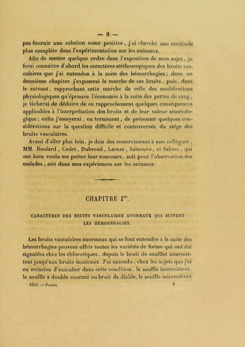 pas fournir une solution assez positive, j’ai cherché une certitude plus complète dans l’expérimentation sur les animaux. Afin de mettre quelque ordre dans l’exposition de mon sujet, je ferai connaître d’abord les caractères stéthoscopiques des bruits vas- culaires que j’ai entendus à la suite des hémorrhagies ; dans un deuxième chapitre j’exposerai la marche de ces bruits , puis, dans le suivant, rapprochant cette marche de celle des modifications physiologiques qu’éprouve l’économie à la suite des pertes de sang, je tâcherai de déduire de ce rapprochement quelques conséquences applicables à l’interprétation des bruits et de leur valeur séméiolo- gique ; enfin j’essayerai, en terminant, de présenter quelques con- sidérations sur la question difficile et controversée du siège des bruits vasculaires. Avant d’aller plus loin, je dois des remercîments à mes collègues , MM. Boulard , Codet, Dubreuil, Lacaze, Salneuve, et Salone , qui ont bien voulu me prêter leur concours, soit pour l’observalion des malades, soit dans mes expériences sur les animaux. CHAPITRE r. CARACTÈRES DES BRUITS VASCULAIRES ANORMAUX QUI SUIVENT LES HÉMORRHAGIES. Les bruits vasculaires anormaux qui se font entendre à la suite des hémorrhagies peuvent offrir toutes les variétés de forme qui ont été signalées chez les chlorotiques , depuis le bruit de soufflet intermit- tent jusqu’aux bruits musicaux. J’ai entendu , chez les sujets que j’ai eu occasion d’ausculter dans cette condition , le souffle intermittent, le souffle à double courant ou bruit de diable, le souffle intermittent 1853, — Potain. 2